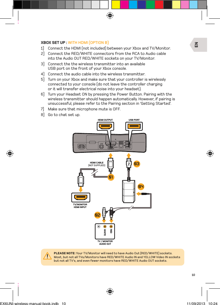 ENREDWHITEHDMI CABLE(NOT SUPPLIED)TV/MONITORHDMI INPUTTV / MONITOR AUDIO OUTUSB PORTHDMI OUTPUT04010302PLEASE NOTE: Your TV/Monitor will need to have Audio Out (RED/WHITE) sockets. Most, but not all TVs/Monitors have RED/WHITE Audio IN and YELLOW Video IN sockets but not all TV’s, and even fewer monitors have RED/WHITE Audio OUT sockets.10XBOX SET UP : WITH HDMI (OPTION B)1]  Connect the HDMI (not included) between your Xbox and TV/Monitor.2]  Connect the RED/WHITE connectors from the RCA to Audio cable into the Audio OUT RED/WHITE sockets on your TV/Monitor.3]  Connect the the wireless transmitter into an available USB port on the front of your Xbox console.4]  Connect the audio cable into the wireless transmitter.5]  Turn on your Xbox and make sure that your controller is wirelessly connected to your console (do not leave the controller charging or it will transfer electrical noise into your headset).6]  Turn your Headset ON by pressing the Power Button. Pairing with the wireless transmitter should happen automatically. However, if pairing is unsuccessful, please refer to the Pairing section in ‘Getting Started’.7]  Make sure that microphone mute is OFF.8]  Go to chat set up.EX6UNI-wireless-manual-book.indb   10 11/09/2013   10:24