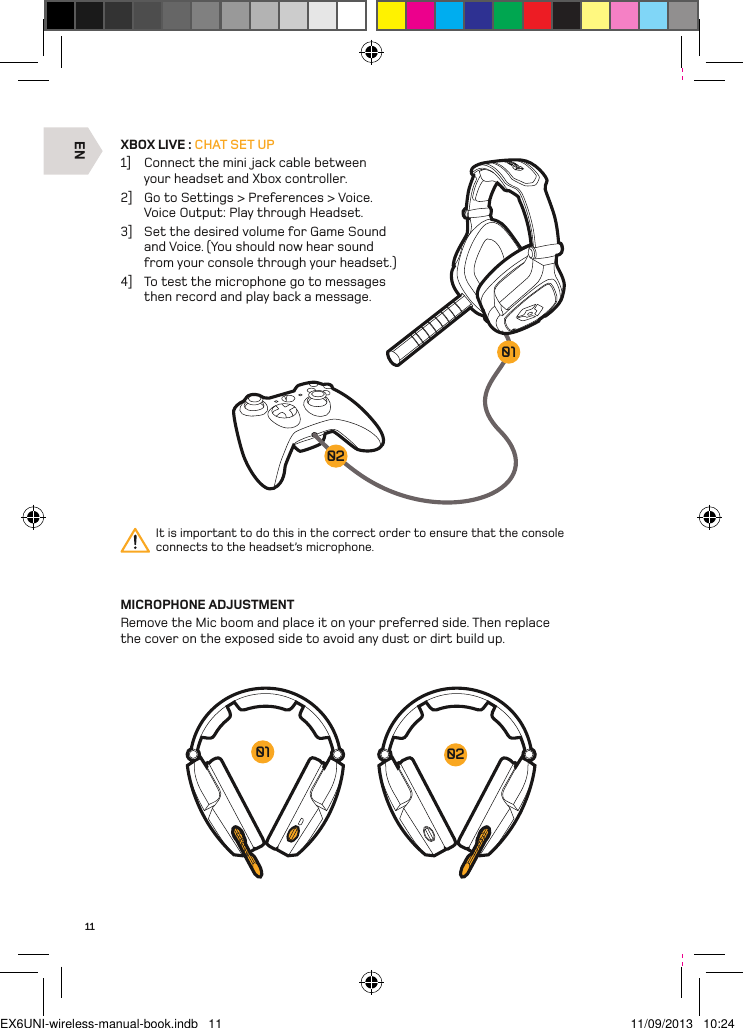 EN020111XBOX LIVE : CHAT SET UP1]  Connect the mini jack cable between your headset and Xbox controller. 2]  Go to Settings &gt; Preferences &gt; Voice.  Voice Output: Play through Headset.3]  Set the desired volume for Game Sound and Voice. (You should now hear sound from your console through your headset.)4]  To test the microphone go to messages then record and play back a message.MICROPHONE ADJUSTMENTRemove the Mic boom and place it on your preferred side. Then replace the cover on the exposed side to avoid any dust or dirt build up.It is important to do this in the correct order to ensure that the console  connects to the headset’s microphone.0201EX6UNI-wireless-manual-book.indb   11 11/09/2013   10:24