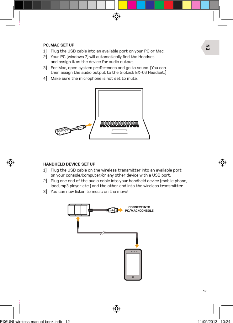 ENCONNECT INTO PC/MAC/CONSOLE12PC, MAC SET UP1]  Plug the USB cable into an available port on your PC or Mac.2]  Your PC (windows 7) will automatically ﬁnd the Headset and assign it as the device for audio output.3]  For Mac, open system preferences and go to sound. (You can then assign the audio output to the Gioteck EX-06 Headset.)4]  Make sure the microphone is not set to mute.HANDHELD DEVICE SET UP1]  Plug the USB cable on the wireless transmitter into an available port on your console/computer/or any other device with a USB port.2]  Plug one end of the audio cable into your handheld device (mobile phone, ipod, mp3 player etc.) and the other end into the wireless transmitter.3]  You can now listen to music on the move!EX6UNI-wireless-manual-book.indb   12 11/09/2013   10:24