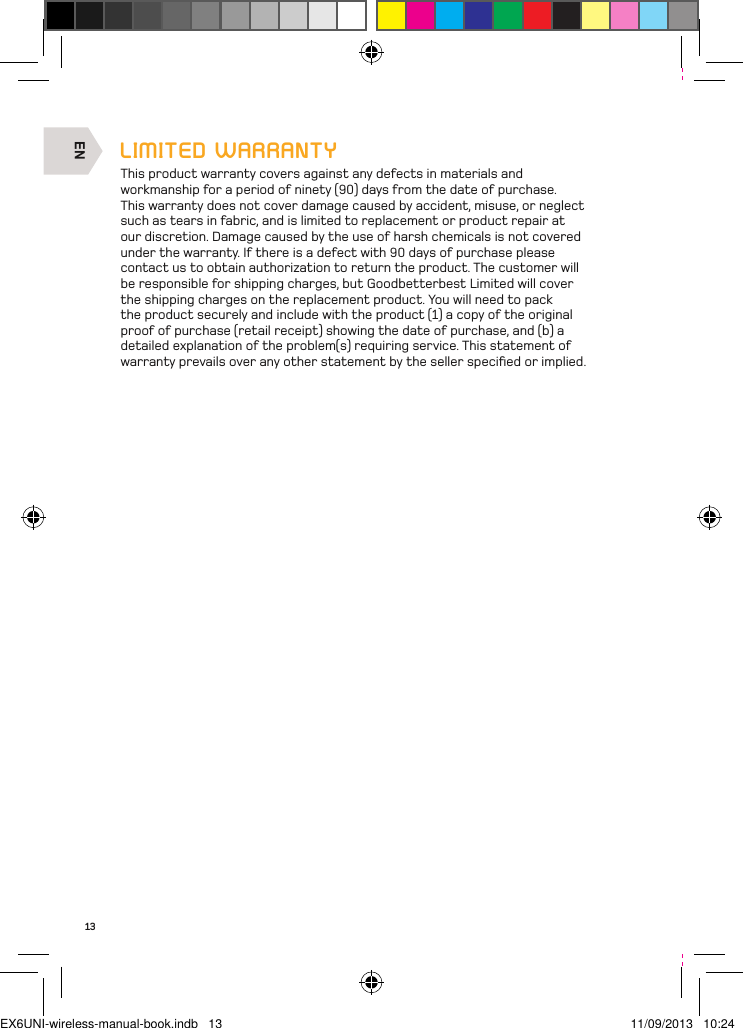 EN13LIMITED WARRANTYThis product warranty covers against any defects in materials and workmanship for a period of ninety (90) days from the date of purchase. This warranty does not cover damage caused by accident, misuse, or neglect such as tears in fabric, and is limited to replacement or product repair at our discretion. Damage caused by the use of harsh chemicals is not covered under the warranty. If there is a defect with 90 days of purchase please contact us to obtain authorization to return the product. The customer will be responsible for shipping charges, but Goodbetterbest Limited will cover the shipping charges on the replacement product. You will need to pack the product securely and include with the product (1) a copy of the original proof of purchase (retail receipt) showing the date of purchase, and (b) a detailed explanation of the problem(s) requiring service. This statement of warranty prevails over any other statement by the seller speciﬁed or implied.EX6UNI-wireless-manual-book.indb   13 11/09/2013   10:24