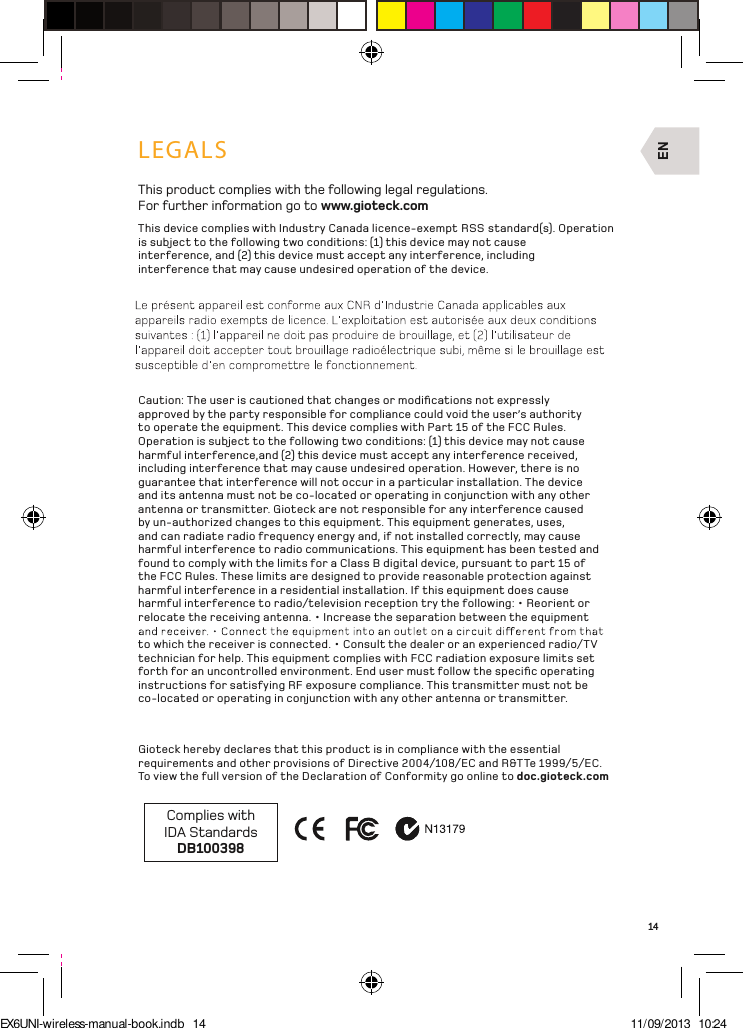 EN14LEGALSThis product complies with the following legal regulations. For further information go to www.gioteck.comThis device complies with Industry Canada licence-exempt RSS standard(s). Operation is subject to the following two conditions: (1) this device may not cause interference, and (2) this device must accept any interference, including interference that may cause undesired operation of the device.Caution: The user is cautioned that changes or modiﬁcations not expressly approved by the party responsible for compliance could void the user’s authority to operate the equipment. This device complies with Part 15 of the FCC Rules. Operation is subject to the following two conditions: (1) this device may not cause harmful interference,and (2) this device must accept any interference received, including interference that may cause undesired operation. However, there is no guarantee that interference will not occur in a particular installation. The device and its antenna must not be co-located or operating in conjunction with any other antenna or transmitter. Gioteck are not responsible for any interference caused by un-authorized changes to this equipment. This equipment generates, uses, and can radiate radio frequency energy and, if not installed correctly, may cause harmful interference to radio communications. This equipment has been tested and found to comply with the limits for a Class B digital device, pursuant to part 15 of the FCC Rules. These limits are designed to provide reasonable protection against harmful interference in a residential installation. If this equipment does cause harmful interference to radio/television reception try the following: • Reorient or relocate the receiving antenna. • Increase the separation between the equipment to which the receiver is connected. • Consult the dealer or an experienced radio/TV technician for help. This equipment complies with FCC radiation exposure limits set forth for an uncontrolled environment. End user must follow the speciﬁc operating instructions for satisfying RF exposure compliance. This transmitter must not be co-located or operating in conjunction with any other antenna or transmitter. Gioteck hereby declares that this product is in compliance with the essential requirements and other provisions of Directive 2004/108/EC and R&amp;TTe 1999/5/EC.  To view the full version of the Declaration of Conformity go online to doc.gioteck.comComplies with  IDA StandardsDB100398EX6UNI-wireless-manual-book.indb   14 11/09/2013   10:24