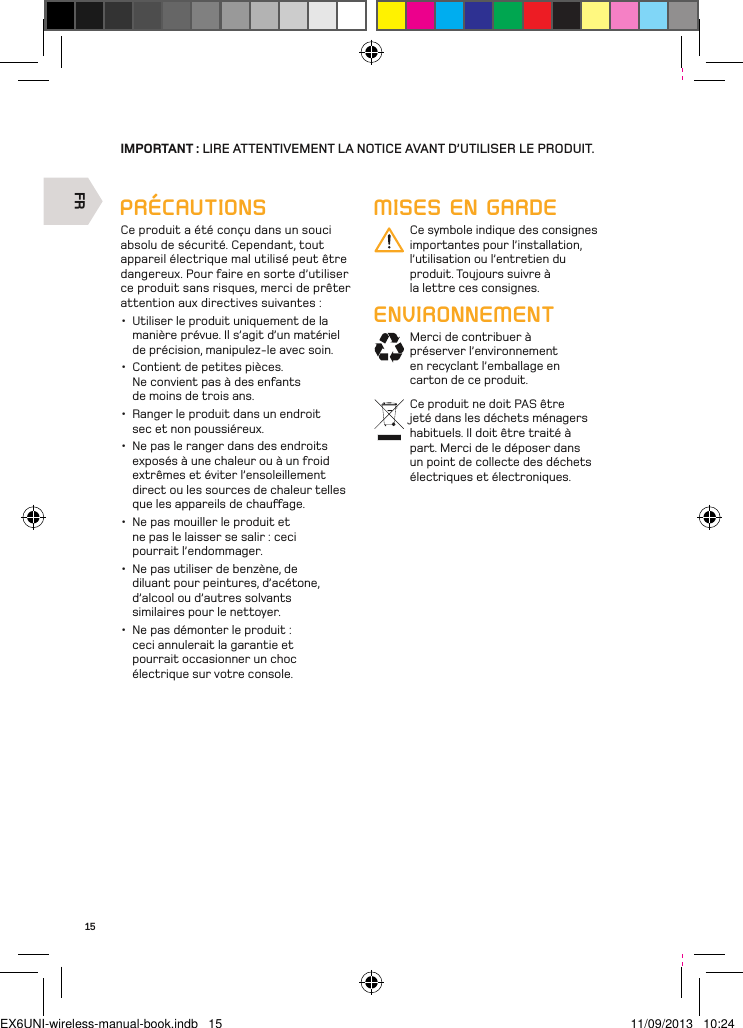 FR15IMPORTANT : LIRE ATTENTIVEMENT LA NOTICE AVANT D’UTILISER LE PRODUIT.MISES EN GARDECe symbole indique des consignes importantes pour l’installation, l’utilisation ou l’entretien du produit. Toujours suivre à la lettre ces consignes.ENVIRONNEMENTMerci de contribuer à préserver l’environnement en recyclant l’emballage en carton de ce produit.Ce produit ne doit PAS être jeté dans les déchets ménagers habituels. Il doit être traité à part. Merci de le déposer dans un point de collecte des déchets électriques et électroniques.PRÉCAUTIONSCe produit a été conçu dans un souci absolu de sécurité. Cependant, tout appareil électrique mal utilisé peut être dangereux. Pour faire en sorte d’utiliser ce produit sans risques, merci de prêter attention aux directives suivantes :•  Utiliser le produit uniquement de la manière prévue. Il s’agit d’un matériel de précision, manipulez-le avec soin.•  Contient de petites pièces. Ne convient pas à des enfants de moins de trois ans. •  Ranger le produit dans un endroit sec et non poussiéreux. •  Ne pas le ranger dans des endroits exposés à une chaleur ou à un froid extrêmes et éviter l’ensoleillement direct ou les sources de chaleur telles que les appareils de chauage. •  Ne pas mouiller le produit et ne pas le laisser se salir : ceci pourrait l’endommager. •  Ne pas utiliser de benzène, de diluant pour peintures, d’acétone, d’alcool ou d’autres solvants similaires pour le nettoyer. •  Ne pas démonter le produit : ceci annulerait la garantie et pourrait occasionner un choc électrique sur votre console.EX6UNI-wireless-manual-book.indb   15 11/09/2013   10:24