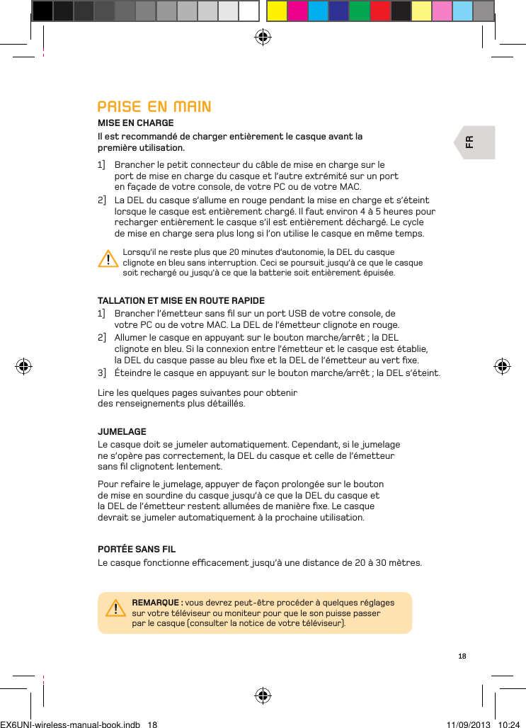 FR18PRISE EN MAINMISE EN CHARGEIl est recommandé de charger entièrement le casque avant la  première utilisation.1]  Brancher le petit connecteur du câble de mise en charge sur le port de mise en charge du casque et l’autre extrémité sur un port en façade de votre console, de votre PC ou de votre MAC. 2]  La DEL du casque s’allume en rouge pendant la mise en charge et s’éteint lorsque le casque est entièrement chargé. Il faut environ 4 à 5 heures pour recharger entièrement le casque s’il est entièrement déchargé. Le cycle de mise en charge sera plus long si l’on utilise le casque en même temps.Lorsqu’il ne reste plus que 20 minutes d’autonomie, la DEL du casque clignote en bleu sans interruption. Ceci se poursuit jusqu’à ce que le casque soit rechargé ou jusqu’à ce que la batterie soit entièrement épuisée.TALLATION ET MISE EN ROUTE RAPIDE1]  Brancher l’émetteur sans ﬁl sur un port USB de votre console, de votre PC ou de votre MAC. La DEL de l’émetteur clignote en rouge.2]  Allumer le casque en appuyant sur le bouton marche/arrêt ; la DEL clignote en bleu. Si la connexion entre l’émetteur et le casque est établie, la DEL du casque passe au bleu ﬁxe et la DEL de l’émetteur au vert ﬁxe.3]  Éteindre le casque en appuyant sur le bouton marche/arrêt ; la DEL s’éteint.Lire les quelques pages suivantes pour obtenir des renseignements plus détaillés.JUMELAGELe casque doit se jumeler automatiquement. Cependant, si le jumelage  ne s’opère pas correctement, la DEL du casque et celle de l’émetteur  sans ﬁl clignotent lentement. Pour refaire le jumelage, appuyer de façon prolongée sur le bouton de mise en sourdine du casque jusqu’à ce que la DEL du casque et la DEL de l’émetteur restent allumées de manière ﬁxe. Le casque devrait se jumeler automatiquement à la prochaine utilisation.PORTÉE SANS FILLe casque fonctionne ecacement  jusqu’à une distance de 20 à 30 mètres.REMARQUE : vous devrez peut-être procéder à quelques réglages sur votre téléviseur ou moniteur pour que le son puisse passer par le casque (consulter la notice de votre téléviseur).EX6UNI-wireless-manual-book.indb   18 11/09/2013   10:24