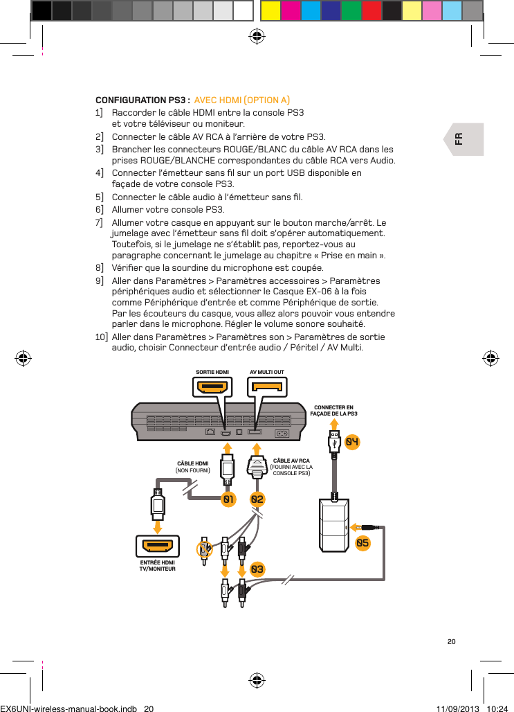 FRENTRÉE HDMI TV/MONITEURSORTIE HDMI AV MULTI OUTCÂBLE AV RCA(FOURNI AVEC LA CONSOLE PS3)CÂBLE HDMI (NON FOURNI)CONNECTER EN FAÇADE DE LA PS3 050403020120CONFIGURATION PS3 :  AVEC HDMI (OPTION A)1]  Raccorder le câble HDMI entre la console PS3 et votre téléviseur ou moniteur.2]  Connecter le câble AV RCA à l’arrière de votre PS3.3]  Brancher les connecteurs ROUGE/BLANC du câble AV RCA dans les prises ROUGE/BLANCHE correspondantes du câble RCA vers Audio.4]  Connecter l’émetteur sans ﬁl sur un port USB disponible en  façade de votre console PS3.5]  Connecter le câble audio à l’émetteur sans ﬁl.6]  Allumer votre console PS3.7]  Allumer votre casque en appuyant sur le bouton marche/arrêt. Le jumelage avec l’émetteur sans ﬁl doit s’opérer automatiquement. Toutefois, si le jumelage ne s’établit pas, reportez-vous au paragraphe concernant le jumelage au chapitre « Prise en main ».8]  Vériﬁer que la sourdine du microphone est coupée.9]  Aller dans Paramètres &gt; Paramètres accessoires &gt; Paramètres périphériques audio et sélectionner le Casque EX-06 à la fois comme Périphérique d’entrée et comme Périphérique de sortie. Par les écouteurs du casque, vous allez alors pouvoir vous entendre parler dans le microphone. Régler le volume sonore souhaité.10]  Aller dans Paramètres &gt; Paramètres son &gt; Paramètres de sortie audio, choisir Connecteur d’entrée audio / Péritel / AV Multi.EX6UNI-wireless-manual-book.indb   20 11/09/2013   10:24