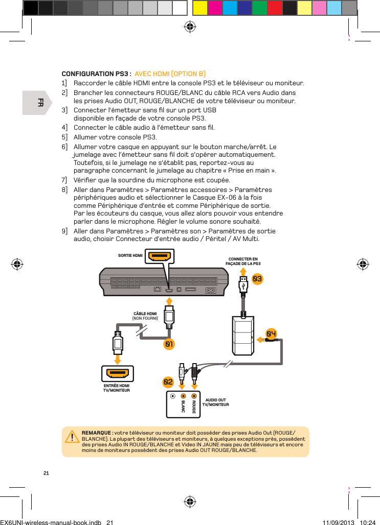 FRROUGEBLANCSORTIE HDMI CONNECTER EN FAÇADE DE LA PS3 CÂBLE HDMI (NON FOURNI)ENTRÉE HDMI TV/MONITEURAUDIO OUT TV/MONITEUR01030402REMARQUE : votre téléviseur ou moniteur doit posséder des prises Audio Out (ROUGE/BLANCHE). La plupart des téléviseurs et moniteurs, à quelques exceptions près, possèdent des prises Audio IN ROUGE/BLANCHE et Video IN JAUNE mais peu de téléviseurs et encore moins de moniteurs possèdent des prises Audio OUT ROUGE/BLANCHE.21CONFIGURATION PS3 :  AVEC HDMI (OPTION B)1]  Raccorder le câble HDMI entre la console PS3 et le téléviseur ou moniteur.2]  Brancher les connecteurs ROUGE/BLANC du câble RCA vers Audio dans les prises Audio OUT, ROUGE/BLANCHE de votre téléviseur ou moniteur.3]  Connecter l’émetteur sans ﬁl sur un port USB disponible en façade de votre console PS3.4]  Connecter le câble audio à l’émetteur sans ﬁl.5]  Allumer votre console PS3.6]  Allumer votre casque en appuyant sur le bouton marche/arrêt. Le jumelage avec l’émetteur sans ﬁl doit s’opérer automatiquement. Toutefois, si le jumelage ne s’établit pas, reportez-vous au paragraphe concernant le jumelage au chapitre « Prise en main ».7]  Vériﬁer que la sourdine du microphone est coupée.8]  Aller dans Paramètres &gt; Paramètres accessoires &gt; Paramètres périphériques audio et sélectionner le Casque EX-06 à la fois comme Périphérique d’entrée et comme Périphérique de sortie. Par les écouteurs du casque, vous allez alors pouvoir vous entendre parler dans le microphone. Régler le volume sonore souhaité.9]  Aller dans Paramètres &gt; Paramètres son &gt; Paramètres de sortie audio, choisir Connecteur d’entrée audio / Péritel / AV Multi.EX6UNI-wireless-manual-book.indb   21 11/09/2013   10:24