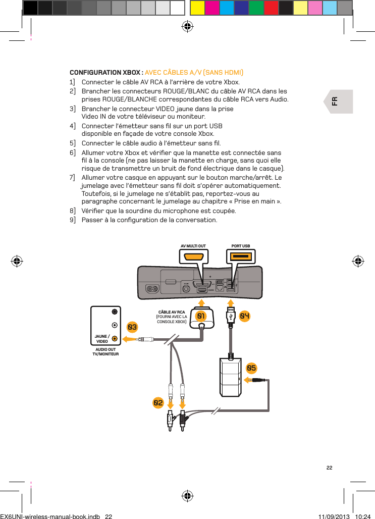 FRAV MULTI OUT PORT USBCÂBLE AV RCA (FOURNI AVEC LA CONSOLE XBOX)JAUNE /VIDEOAUDIO OUT TV/MONITEUR03020501 0422CONFIGURATION XBOX : AVEC CÂBLES A/V (SANS HDMI)1]  Connecter le câble AV RCA à l’arrière de votre Xbox.2]  Brancher les connecteurs ROUGE/BLANC du câble AV RCA dans les prises ROUGE/BLANCHE correspondantes du câble RCA vers Audio.3]  Brancher le connecteur VIDEO jaune dans la prise Video IN de votre téléviseur ou moniteur.4]  Connecter l’émetteur sans ﬁl sur un port USB disponible en façade de votre console Xbox.5]  Connecter le câble audio à l’émetteur sans ﬁl.6]  Allumer votre Xbox et vériﬁer que la manette est connectée sans ﬁl à la console (ne pas laisser la manette en charge, sans quoi elle risque de transmettre un bruit de fond électrique dans le casque).7]  Allumer votre casque en appuyant sur le bouton marche/arrêt. Le jumelage avec l’émetteur sans ﬁl doit s’opérer automatiquement. Toutefois, si le jumelage ne s’établit pas, reportez-vous au paragraphe concernant le jumelage au chapitre « Prise en main ».8]  Vériﬁer que la sourdine du microphone est coupée.9]  Passer à la conﬁguration de la conversation.EX6UNI-wireless-manual-book.indb   22 11/09/2013   10:24