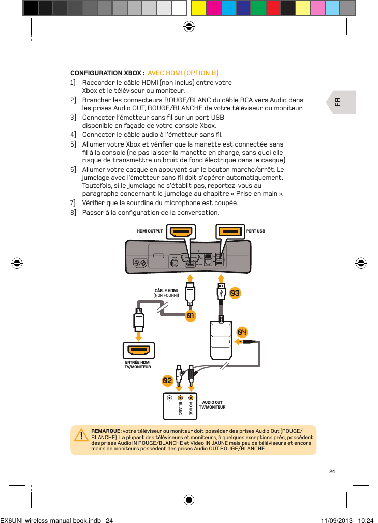 FRROUGEBLANCCÂBLE HDMI (NON FOURNI)ENTRÉE HDMI TV/MONITEURAUDIO OUT TV/MONITEURPORT USBHDMI OUTPUT04010302REMARQUE: votre téléviseur ou moniteur doit posséder des prises Audio Out (ROUGE/BLANCHE). La plupart des téléviseurs et moniteurs, à quelques exceptions près, possèdent des prises Audio IN ROUGE/BLANCHE et Video IN JAUNE mais peu de téléviseurs et encore moins de moniteurs possèdent des prises Audio OUT ROUGE/BLANCHE.24CONFIGURATION XBOX :  AVEC HDMI (OPTION B)1]  Raccorder le câble HDMI (non inclus) entre votre Xbox et le téléviseur ou moniteur.2]  Brancher les connecteurs ROUGE/BLANC du câble RCA vers Audio dans les prises Audio OUT, ROUGE/BLANCHE de votre téléviseur ou moniteur.3]  Connecter l’émetteur sans ﬁl sur un port USB disponible en façade de votre console Xbox.4]  Connecter le câble audio à l’émetteur sans ﬁl.5]  Allumer votre Xbox et vériﬁer que la manette est connectée sans ﬁl à la console (ne pas laisser la manette en charge, sans quoi elle risque de transmettre un bruit de fond électrique dans le casque).6]  Allumer votre casque en appuyant sur le bouton marche/arrêt. Le jumelage avec l’émetteur sans ﬁl doit s’opérer automatiquement. Toutefois, si le jumelage ne s’établit pas, reportez-vous au paragraphe concernant le jumelage au chapitre « Prise en main ».7]  Vériﬁer que la sourdine du microphone est coupée.8]  Passer à la conﬁguration de la conversation.EX6UNI-wireless-manual-book.indb   24 11/09/2013   10:24
