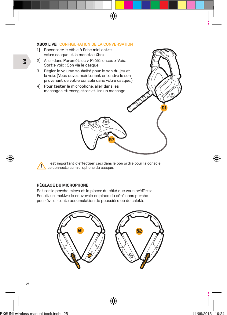 FR020125XBOX LIVE : CONFIGURATION DE LA CONVERSATION1]  Raccorder le câble à ﬁche mini entre votre casque et la manette Xbox. 2]  Aller dans Paramètres &gt; Préférences &gt; Voix.   Sortie voix : Son via le casque.3]  Régler le volume souhaité pour le son du jeu et la voix. (Vous devez maintenant entendre le son provenant de votre console dans votre casque.)4]  Pour tester le microphone, aller dans les messages et enregistrer et lire un message.RÉGLAGE DU MICROPHONERetirer la perche micro et la placer du côté que vous préférez. Ensuite, remettre le couvercle en place du côté sans perche pour éviter toute accumulation de poussière ou de saleté.Il est important d’eectuer ceci dans le bon ordre pour la console  se connecte au microphone du casque.0201EX6UNI-wireless-manual-book.indb   25 11/09/2013   10:24