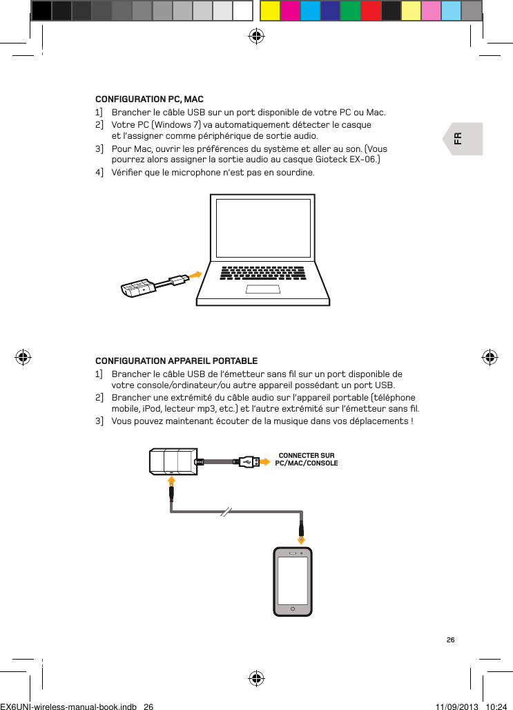 FRCONNECTER SURPC/MAC/CONSOLE26CONFIGURATION PC, MAC1]  Brancher le câble USB sur un port disponible de votre PC ou Mac.2]  Votre PC (Windows 7) va automatiquement détecter le casque et l’assigner comme périphérique de sortie audio.3]  Pour Mac, ouvrir les préférences du système et aller au son. (Vous pourrez alors assigner la sortie audio au casque Gioteck EX-06.)4]  Vériﬁer que le microphone n’est pas en sourdine.CONFIGURATION APPAREIL PORTABLE1]  Brancher le câble USB de l’émetteur sans ﬁl sur un port disponible de votre console/ordinateur/ou autre appareil possédant un port USB.2]  Brancher une extrémité du câble audio sur l’appareil portable (téléphone mobile, iPod, lecteur mp3, etc.) et l’autre extrémité sur l’émetteur sans ﬁl.3]  Vous pouvez maintenant écouter de la musique dans vos déplacements !EX6UNI-wireless-manual-book.indb   26 11/09/2013   10:24