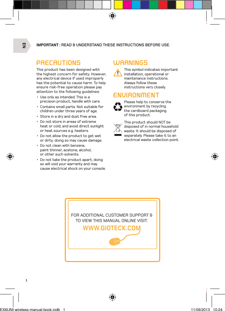 EN1IMPORTANT : READ &amp; UNDERSTAND THESE INSTRUCTIONS BEFORE USE.WARNINGSThis symbol indicates important installation, operational or maintenance instructions. Always follow these instructions very closely.ENVIRONMENTPlease help to conserve the environment by recycling the cardboard packaging of this product.This product should NOT be disposed of in normal household waste. It should be disposed of separately. Please take it to an electrical waste collection point.PRECAUTIONSThis product has been designed with the highest concern for safety. However, any electrical device if used improperly has the potential to cause harm. To help ensure risk-free operation please pay attention to the following guidelines:•  Use only as intended. This is a precision product, handle with care.•  Contains small parts. Not suitable for children under three years of age. •  Store in a dry and dust free area. •  Do not store in areas of extreme heat or cold, and avoid direct sunlight or heat sources e.g. heaters. •  Do not allow the product to get wet or dirty; doing so may cause damage. •  Do not clean with benzene, paint thinner, acetone, alcohol, or other such solvents. •  Do not take the product apart; doing so will void your warranty and may cause electrical shock on your console.FOR ADDITIONAL CUSTOMER SUPPORT &amp; TO VIEW THIS MANUAL ONLINE VISIT:WWW.GIOTECK.COMEX6UNI-wireless-manual-book.indb   1 11/09/2013   10:24