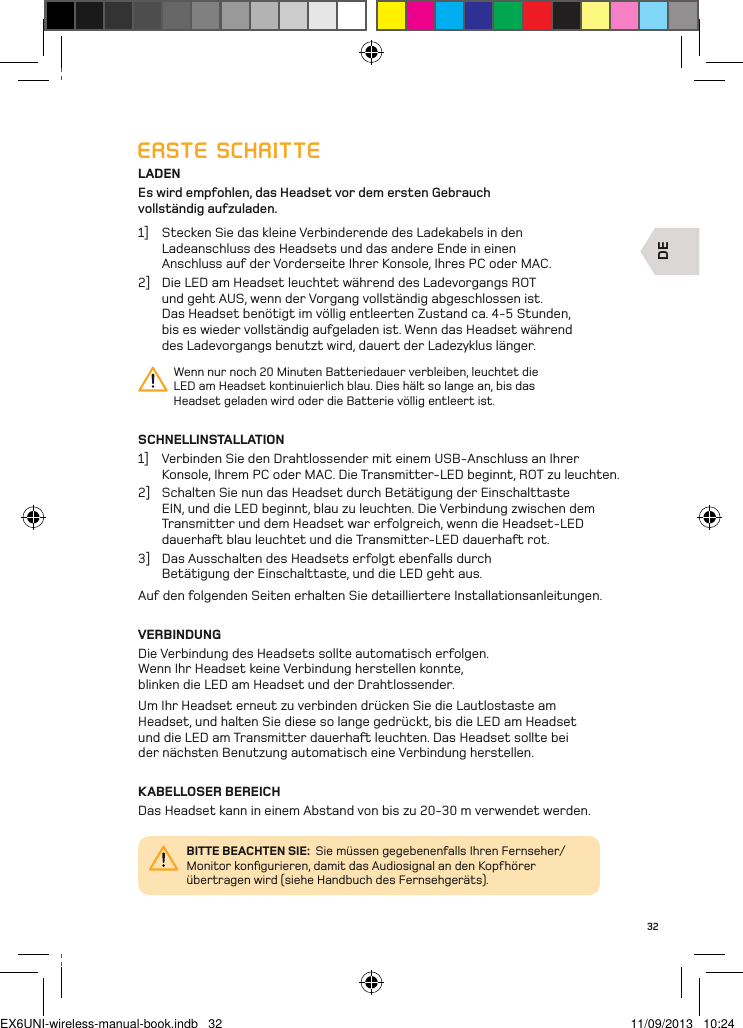 DE32ERSTE SCHRITTELADENEs wird empfohlen, das Headset vor dem ersten Gebrauch  vollständig aufzuladen.1]  Stecken Sie das kleine Verbinderende des Ladekabels in den Ladeanschluss des Headsets und das andere Ende in einen Anschluss auf der Vorderseite Ihrer Konsole, Ihres PC oder MAC. 2]  Die LED am Headset leuchtet während des Ladevorgangs ROT  und geht AUS, wenn der Vorgang vollständig abgeschlossen ist.  Das Headset benötigt im völlig entleerten Zustand ca. 4-5 Stunden, bis es wieder vollständig aufgeladen ist. Wenn das Headset während des Ladevorgangs benutzt wird, dauert der Ladezyklus länger.Wenn nur noch 20 Minuten Batteriedauer verbleiben, leuchtet die LED am Headset kontinuierlich blau. Dies hält so lange an, bis das Headset geladen wird oder die Batterie völlig entleert ist.SCHNELLINSTALLATION1]  Verbinden Sie den Drahtlossender mit einem USB-Anschluss an Ihrer Konsole, Ihrem PC oder MAC. Die Transmitter-LED beginnt, ROT zu leuchten.2]  Schalten Sie nun das Headset durch Betätigung der Einschalttaste EIN, und die LED beginnt, blau zu leuchten. Die Verbindung zwischen dem Transmitter und dem Headset war erfolgreich, wenn die Headset-LED dauerha blau leuchtet und die Transmitter-LED dauerha rot.3]  Das Ausschalten des Headsets erfolgt ebenfalls durch Betätigung der Einschalttaste, und die LED geht aus.Auf den folgenden Seiten erhalten Sie detailliertere Installationsanleitungen.VERBINDUNGDie Verbindung des Headsets sollte automatisch erfolgen. Wenn Ihr Headset keine Verbindung herstellen konnte, blinken die LED am Headset und der Drahtlossender. Um Ihr Headset erneut zu verbinden drücken Sie die Lautlostaste am Headset, und halten Sie diese so lange gedrückt, bis die LED am Headset und die LED am Transmitter dauerha leuchten. Das Headset sollte bei der nächsten Benutzung automatisch eine Verbindung herstellen.KABELLOSER BEREICHDas Headset kann in einem Abstand von bis zu 20-30 m verwendet werden.BITTE BEACHTEN SIE:  Sie müssen gegebenenfalls Ihren Fernseher/Monitor konﬁgurieren, damit das Audiosignal an den Kopfhörer übertragen wird (siehe Handbuch des Fernsehgeräts).EX6UNI-wireless-manual-book.indb   32 11/09/2013   10:24