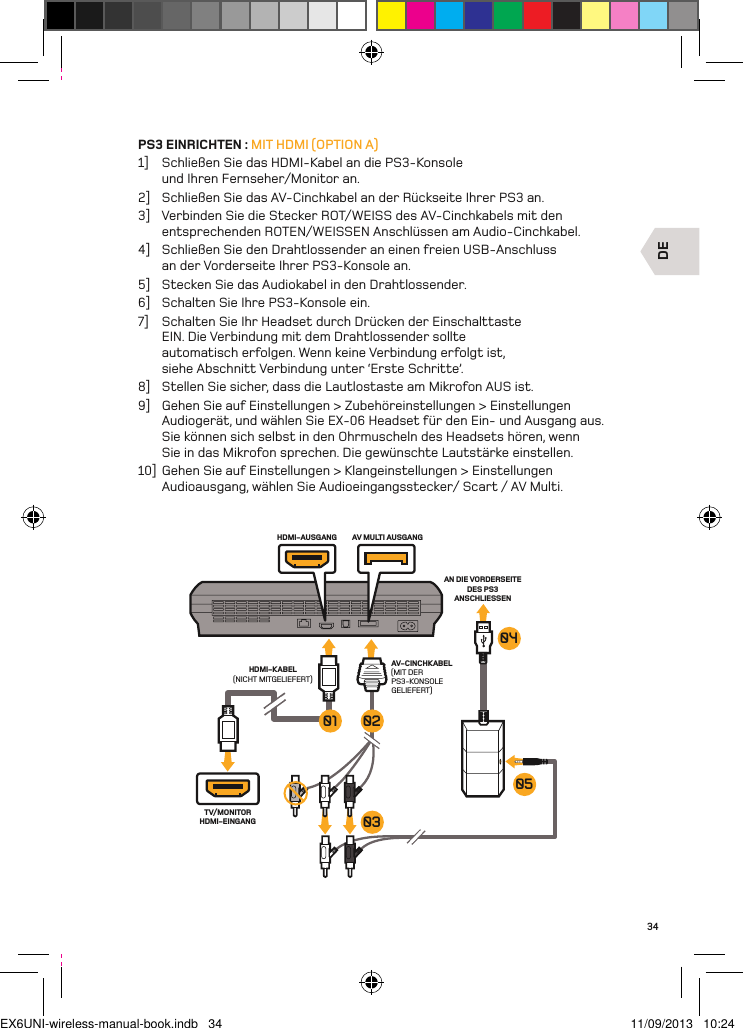 DETV/MONITOR HDMI-EINGANGHDMI-AUSGANG AV MULTI AUSGANGHDMI-KABEL(NICHT MITGELIEFERT)AV-CINCHKABEL(MIT DER PS3-KONSOLE GELIEFERT)AN DIE VORDERSEITE DES PS3 ANSCHLIESSEN050403020134PS3 EINRICHTEN : MIT HDMI (OPTION A)1]  Schließen Sie das HDMI-Kabel an die PS3-Konsole und Ihren Fernseher/Monitor an.2]  Schließen Sie das AV-Cinchkabel an der Rückseite Ihrer PS3 an.3]  Verbinden Sie die Stecker ROT/WEISS des AV-Cinchkabels mit den entsprechenden ROTEN/WEISSEN Anschlüssen am Audio-Cinchkabel.4]  Schließen Sie den Drahtlossender an einen freien USB-Anschluss  an der Vorderseite Ihrer PS3-Konsole an.5]  Stecken Sie das Audiokabel in den Drahtlossender.6]  Schalten Sie Ihre PS3-Konsole ein.7]  Schalten Sie Ihr Headset durch Drücken der Einschalttaste EIN. Die Verbindung mit dem Drahtlossender sollte automatisch erfolgen. Wenn keine Verbindung erfolgt ist, siehe Abschnitt Verbindung unter ‘Erste Schritte’.8]  Stellen Sie sicher, dass die Lautlostaste am Mikrofon AUS ist.9]  Gehen Sie auf Einstellungen &gt; Zubehöreinstellungen &gt; Einstellungen Audiogerät, und wählen Sie EX-06 Headset für den Ein- und Ausgang aus. Sie können sich selbst in den Ohrmuscheln des Headsets hören, wenn Sie in das Mikrofon sprechen. Die gewünschte Lautstärke einstellen.10]  Gehen Sie auf Einstellungen &gt; Klangeinstellungen &gt; Einstellungen Audioausgang, wählen Sie Audioeingangsstecker/ Scart / AV Multi.EX6UNI-wireless-manual-book.indb   34 11/09/2013   10:24