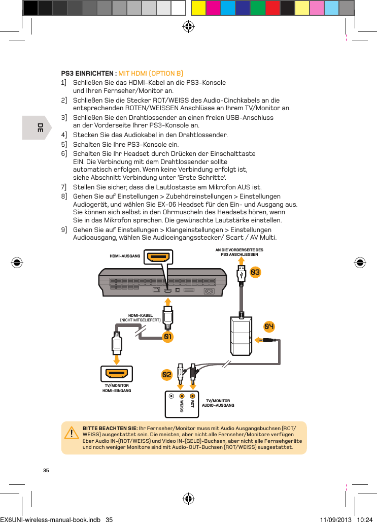 DEROTWEISSHDMI-AUSGANGHDMI-KABEL(NICHT MITGELIEFERT)AN DIE VORDERSEITE DES PS3 ANSCHLIESSENTV/MONITOR HDMI-EINGANGTV/MONITOR AUDIO-AUSGANG01030402BITTE BEACHTEN SIE: Ihr Fernseher/Monitor muss mit Audio Ausgangsbuchsen (ROT/WEISS) ausgestattet sein. Die meisten, aber nicht alle Fernseher/Monitore verfügen über Audio IN-(ROT/WEISS) und Video IN-(GELB)-Buchsen, aber nicht alle Fernsehgeräte und noch weniger Monitore sind mit Audio-OUT-Buchsen (ROT/WEISS) ausgestattet.35PS3 EINRICHTEN : MIT HDMI (OPTION B)1]  Schließen Sie das HDMI-Kabel an die PS3-Konsole und Ihren Fernseher/Monitor an.2]  Schließen Sie die Stecker ROT/WEISS des Audio-Cinchkabels an die entsprechenden ROTEN/WEISSEN Anschlüsse an Ihrem TV/Monitor an.3]  Schließen Sie den Drahtlossender an einen freien USB-Anschluss  an der Vorderseite Ihrer PS3-Konsole an.4]  Stecken Sie das Audiokabel in den Drahtlossender.5]  Schalten Sie Ihre PS3-Konsole ein.6]  Schalten Sie Ihr Headset durch Drücken der Einschalttaste EIN. Die Verbindung mit dem Drahtlossender sollte automatisch erfolgen. Wenn keine Verbindung erfolgt ist, siehe Abschnitt Verbindung unter ‘Erste Schritte’.7]  Stellen Sie sicher, dass die Lautlostaste am Mikrofon AUS ist.8]  Gehen Sie auf Einstellungen &gt; Zubehöreinstellungen &gt; Einstellungen Audiogerät, und wählen Sie EX-06 Headset für den Ein- und Ausgang aus. Sie können sich selbst in den Ohrmuscheln des Headsets hören, wenn Sie in das Mikrofon sprechen. Die gewünschte Lautstärke einstellen.9]  Gehen Sie auf Einstellungen &gt; Klangeinstellungen &gt; Einstellungen Audioausgang, wählen Sie Audioeingangsstecker/ Scart / AV Multi.EX6UNI-wireless-manual-book.indb   35 11/09/2013   10:24