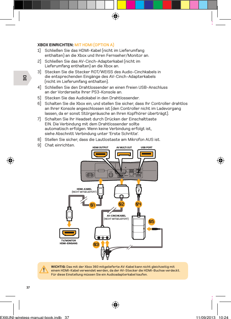 DETV/MONITOR HDMI-EINGANGAV-CINCHKABEL(NICHT MITGELIEFERT)AV MULTI OUT USB PORTHDMI OUTPUTHDMI-KABEL(NICHT MITGELIEFERT)0504030201WICHTIG: Das mit der Xbox 360 mitgelieferte AV-Kabel kann nicht gleichzeitig mit einem HDMI-Kabel verwendet werden, da der AV-Stecker die HDMI-Buchse verdeckt. Für diese Einstellung müssen Sie ein Audioadapterkabel kaufen.37XBOX EINRICHTEN: MIT HDMI (OPTION A)1]  Schließen Sie das HDMI-Kabel (nicht im Lieferumfang enthalten) an die Xbox und Ihren Fernseher/Monitor an.2]  Schließen Sie das AV-Cinch-Adapterkabel (nicht im Lieferumfang enthalten) an die Xbox an.3]  Stecken Sie die Stecker ROT/WEISS des Audio-Cinchkabels in  die entsprechenden Eingänge des AV-Cinch-Adapterkabels  (nicht im Lieferumfang enthalten).4]  Schließen Sie den Drahtlossender an einen freien USB-Anschluss  an der Vorderseite Ihrer PS3-Konsole an.5]  Stecken Sie das Audiokabel in den Drahtlossender.6]  Schalten Sie die Xbox ein, und stellen Sie sicher, dass Ihr Controller drahtlos an Ihrer Konsole angeschlossen ist (den Controller nicht im Ladevorgang lassen, da er sonst Störgeräusche an Ihren Kopfhörer überträgt).7]  Schalten Sie Ihr Headset durch Drücken der Einschalttaste EIN. Die Verbindung mit dem Drahtlossender sollte automatisch erfolgen. Wenn keine Verbindung erfolgt ist, siehe Abschnitt Verbindung unter ‘Erste Schritte’.8]  Stellen Sie sicher, dass die Lautlostaste am Mikrofon AUS ist.9]  Chat einrichten.EX6UNI-wireless-manual-book.indb   37 11/09/2013   10:24