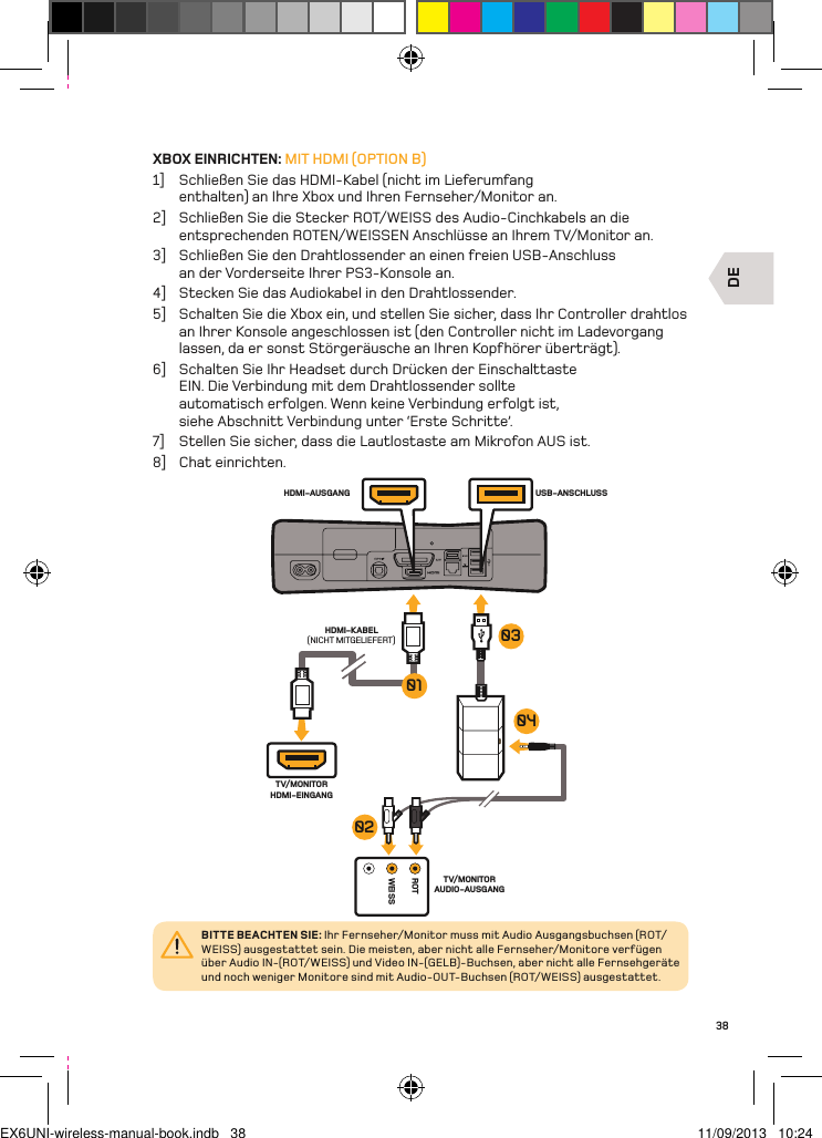 DEROTWEISSUSB-ANSCHLUSSHDMI-AUSGANGHDMI-KABEL(NICHT MITGELIEFERT)TV/MONITOR HDMI-EINGANGTV/MONITOR AUDIO-AUSGANG04010302BITTE BEACHTEN SIE: Ihr Fernseher/Monitor muss mit Audio Ausgangsbuchsen (ROT/WEISS) ausgestattet sein. Die meisten, aber nicht alle Fernseher/Monitore verfügen über Audio IN-(ROT/WEISS) und Video IN-(GELB)-Buchsen, aber nicht alle Fernsehgeräte und noch weniger Monitore sind mit Audio-OUT-Buchsen (ROT/WEISS) ausgestattet.38XBOX EINRICHTEN: MIT HDMI (OPTION B)1]  Schließen Sie das HDMI-Kabel (nicht im Lieferumfang enthalten) an Ihre Xbox und Ihren Fernseher/Monitor an.2]  Schließen Sie die Stecker ROT/WEISS des Audio-Cinchkabels an die entsprechenden ROTEN/WEISSEN Anschlüsse an Ihrem TV/Monitor an.3]  Schließen Sie den Drahtlossender an einen freien USB-Anschluss  an der Vorderseite Ihrer PS3-Konsole an.4]  Stecken Sie das Audiokabel in den Drahtlossender.5]  Schalten Sie die Xbox ein, und stellen Sie sicher, dass Ihr Controller drahtlos an Ihrer Konsole angeschlossen ist (den Controller nicht im Ladevorgang lassen, da er sonst Störgeräusche an Ihren Kopfhörer überträgt).6]  Schalten Sie Ihr Headset durch Drücken der Einschalttaste EIN. Die Verbindung mit dem Drahtlossender sollte automatisch erfolgen. Wenn keine Verbindung erfolgt ist, siehe Abschnitt Verbindung unter ‘Erste Schritte’.7]  Stellen Sie sicher, dass die Lautlostaste am Mikrofon AUS ist.8]  Chat einrichten.EX6UNI-wireless-manual-book.indb   38 11/09/2013   10:24