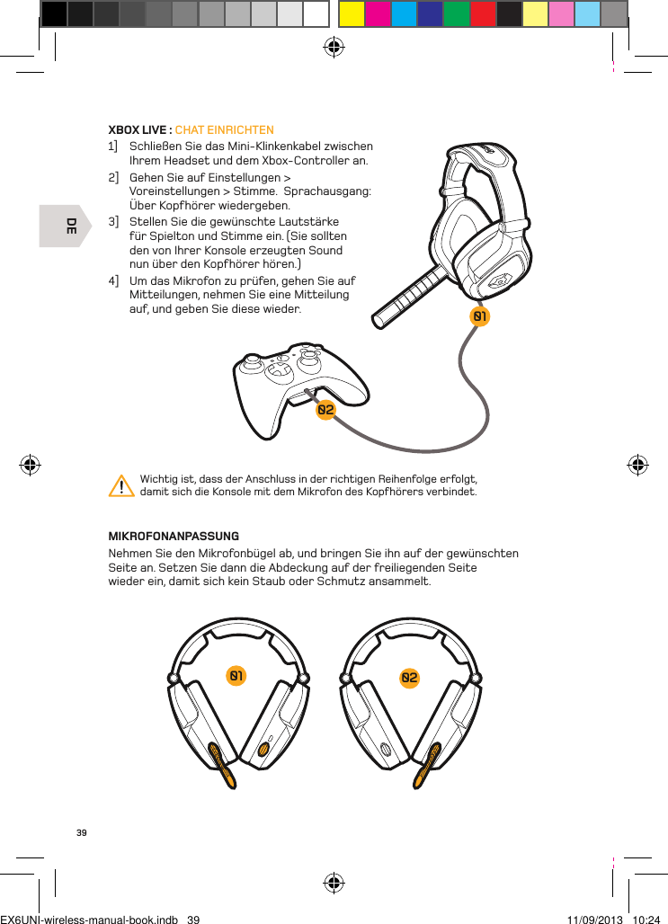 DE020139XBOX LIVE : CHAT EINRICHTEN1]  Schließen Sie das Mini-Klinkenkabel zwischen Ihrem Headset und dem Xbox-Controller an. 2]  Gehen Sie auf Einstellungen &gt; Voreinstellungen &gt; Stimme.  Sprachausgang: Über Kopfhörer wiedergeben.3]  Stellen Sie die gewünschte Lautstärke für Spielton und Stimme ein. (Sie sollten den von Ihrer Konsole erzeugten Sound nun über den Kopfhörer hören.)4]  Um das Mikrofon zu prüfen, gehen Sie auf Mitteilungen, nehmen Sie eine Mitteilung auf, und geben Sie diese wieder.MIKROFONANPASSUNGNehmen Sie den Mikrofonbügel ab, und bringen Sie ihn auf der gewünschten Seite an. Setzen Sie dann die Abdeckung auf der freiliegenden Seite wieder ein, damit sich kein Staub oder Schmutz ansammelt.Wichtig ist, dass der Anschluss in der richtigen Reihenfolge erfolgt, damit sich die Konsole mit dem Mikrofon des Kopfhörers verbindet.0201EX6UNI-wireless-manual-book.indb   39 11/09/2013   10:24