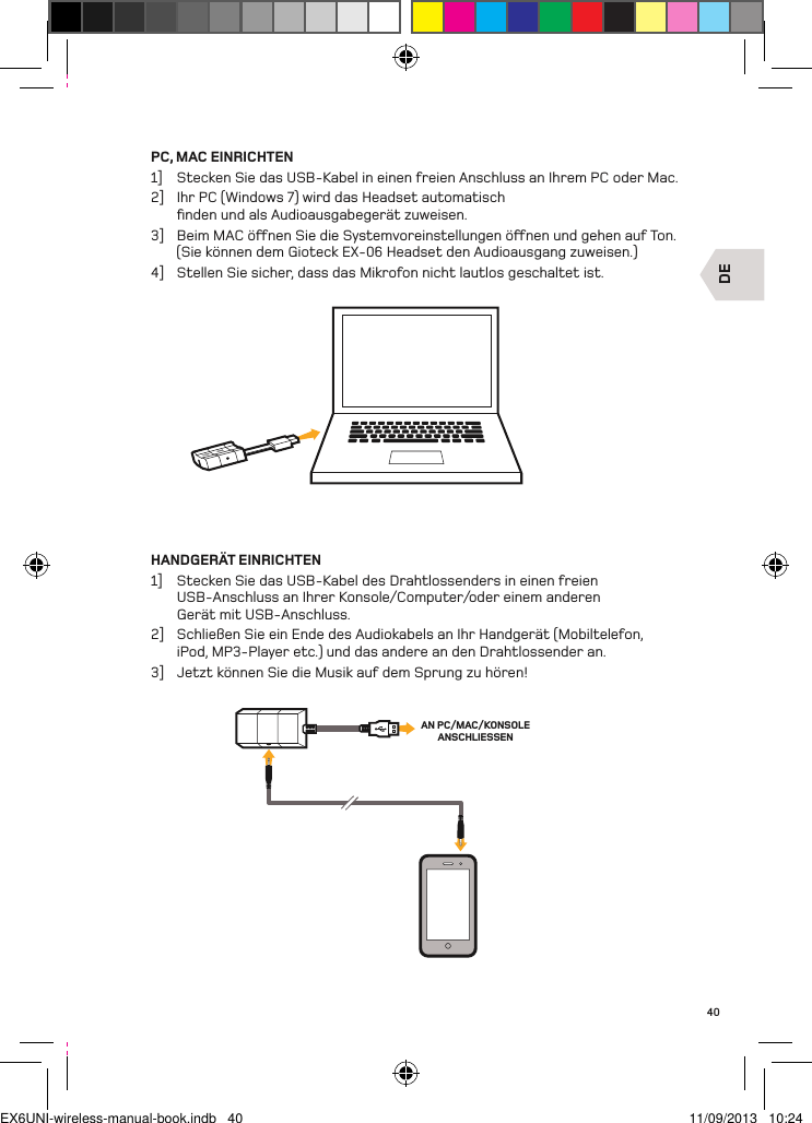 DEAN PC/MAC/KONSOLE ANSCHLIESSEN40PC, MAC EINRICHTEN1]  Stecken Sie das USB-Kabel in einen freien Anschluss an Ihrem PC oder Mac.2]  Ihr PC (Windows 7) wird das Headset automatisch ﬁnden und als Audioausgabegerät zuweisen.3]  Beim MAC önen Sie die Systemvoreinstellungen önen und gehen auf Ton.  (Sie können dem Gioteck EX-06 Headset den Audioausgang zuweisen.)4]  Stellen Sie sicher, dass das Mikrofon nicht lautlos geschaltet ist.HANDGERÄT EINRICHTEN1]  Stecken Sie das USB-Kabel des Drahtlossenders in einen freien  USB-Anschluss an Ihrer Konsole/Computer/oder einem anderen  Gerät mit USB-Anschluss.2]  Schließen Sie ein Ende des Audiokabels an Ihr Handgerät (Mobiltelefon, iPod, MP3-Player etc.) und das andere an den Drahtlossender an.3]  Jetzt können Sie die Musik auf dem Sprung zu hören!EX6UNI-wireless-manual-book.indb   40 11/09/2013   10:24