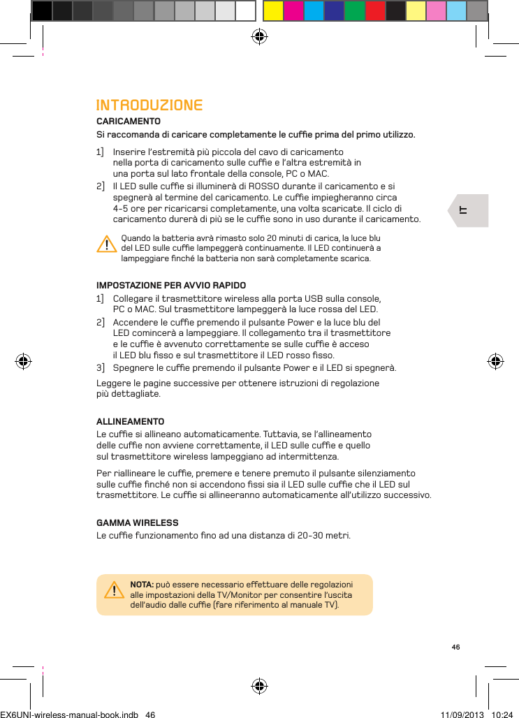 IT46INTRODUZIONECARICAMENTOSi raccomanda di caricare completamente le cue prima del primo utilizzo.1]  Inserire l’estremità più piccola del cavo di caricamento nella porta di caricamento sulle cue e l’altra estremità in una porta sul lato frontale della console, PC o MAC. 2]  Il LED sulle cue si illuminerà di ROSSO durante il caricamento e si spegnerà al termine del caricamento. Le cue impiegheranno circa 4-5 ore per ricaricarsi completamente, una volta scaricate. Il ciclo di caricamento durerà di più se le cue sono in uso durante il caricamento.Quando la batteria avrà rimasto solo 20 minuti di carica, la luce blu del LED sulle cue lampeggerà continuamente. Il LED continuerà a lampeggiare ﬁnché la batteria non sarà completamente scarica.IMPOSTAZIONE PER AVVIO RAPIDO1]  Collegare il trasmettitore wireless alla porta USB sulla console,  PC o MAC. Sul trasmettitore lampeggerà la luce rossa del LED.2]  Accendere le cue premendo il pulsante Power e la luce blu del LED comincerà a lampeggiare. Il collegamento tra il trasmettitore e le cue è avvenuto correttamente se sulle cue è acceso il LED blu ﬁsso e sul trasmettitore il LED rosso ﬁsso.3]  Spegnere le cue premendo il pulsante Power e il LED si spegnerà.Leggere le pagine successive per ottenere istruzioni di regolazione  più dettagliate.ALLINEAMENTOLe cue si allineano automaticamente. Tuttavia, se l’allineamento delle cue non avviene correttamente, il LED sulle cue e quello sul trasmettitore wireless lampeggiano ad intermittenza. Per riallineare le cue, premere e tenere premuto il pulsante silenziamento sulle cue ﬁnché non si accendono ﬁssi sia il LED sulle cue che il LED sul trasmettitore. Le cue si allineeranno automaticamente all’utilizzo successivo.GAMMA WIRELESSLe cue funzionamento ﬁno ad una distanza di 20-30 metri.NOTA: può essere necessario eettuare delle regolazioni alle impostazioni della TV/Monitor per consentire l’uscita dell’audio dalle cue (fare riferimento al manuale TV).EX6UNI-wireless-manual-book.indb   46 11/09/2013   10:24