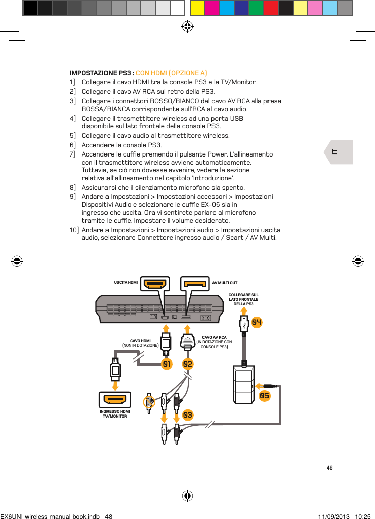ITINGRESSO HDMI TV/MONITORUSCITA HDMI AV MULTI OUTCAVO AV RCA(IN DOTAZIONE CON CONSOLE PS3)COLLEGARE SUL LATO FRONTALE DELLA PS3CAVO HDMI(NON IN DOTAZIONE)050403020148IMPOSTAZIONE PS3 : CON HDMI (OPZIONE A)1]  Collegare il cavo HDMI tra la console PS3 e la TV/Monitor.2]  Collegare il cavo AV RCA sul retro della PS3.3]  Collegare i connettori ROSSO/BIANCO dal cavo AV RCA alla presa ROSSA/BIANCA corrispondente sull’RCA al cavo audio.4]  Collegare il trasmettitore wireless ad una porta USB disponibile sul lato frontale della console PS3.5]  Collegare il cavo audio al trasmettitore wireless.6]  Accendere la console PS3.7]  Accendere le cue premendo il pulsante Power. L’allineamento con il trasmettitore wireless avviene automaticamente. Tuttavia, se ciò non dovesse avvenire, vedere la sezione relativa all’allineamento nel capitolo ‘Introduzione’.8]  Assicurarsi che il silenziamento microfono sia spento.9]  Andare a Impostazioni &gt; Impostazioni accessori &gt; Impostazioni Dispositivi Audio e selezionare le cue EX-06 sia in ingresso che uscita. Ora vi sentirete parlare al microfono tramite le cue. Impostare il volume desiderato.10]  Andare a Impostazioni &gt; Impostazioni audio &gt; Impostazioni uscita audio, selezionare Connettore ingresso audio / Scart / AV Multi.EX6UNI-wireless-manual-book.indb   48 11/09/2013   10:25