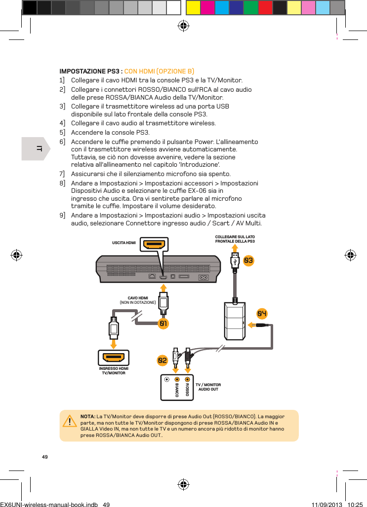 ITROSSOBIANCOTV / MONITOR AUDIO OUTINGRESSO HDMI TV/MONITORUSCITA HDMICAVO HDMI(NON IN DOTAZIONE)COLLEGARE SUL LATO FRONTALE DELLA PS301030402NOTA: La TV/Monitor deve disporre di prese Audio Out (ROSSO/BIANCO). La maggior parte, ma non tutte le TV/Monitor dispongono di prese ROSSA/BIANCA Audio IN e GIALLA Video IN, ma non tutte le TV e un numero ancora più ridotto di monitor hanno prese ROSSA/BIANCA Audio OUT..49IMPOSTAZIONE PS3 : CON HDMI (OPZIONE B)1]  Collegare il cavo HDMI tra la console PS3 e la TV/Monitor.2]  Collegare i connettori ROSSO/BIANCO sull’RCA al cavo audio delle prese ROSSA/BIANCA Audio della TV/Monitor.3]  Collegare il trasmettitore wireless ad una porta USB disponibile sul lato frontale della console PS3.4]  Collegare il cavo audio al trasmettitore wireless.5]  Accendere la console PS3.6]  Accendere le cue premendo il pulsante Power. L’allineamento con il trasmettitore wireless avviene automaticamente. Tuttavia, se ciò non dovesse avvenire, vedere la sezione relativa all’allineamento nel capitolo ‘Introduzione’.7]  Assicurarsi che il silenziamento microfono sia spento.8]  Andare a Impostazioni &gt; Impostazioni accessori &gt; Impostazioni Dispositivi Audio e selezionare le cue EX-06 sia in ingresso che uscita. Ora vi sentirete parlare al microfono tramite le cue. Impostare il volume desiderato.9]  Andare a Impostazioni &gt; Impostazioni audio &gt; Impostazioni uscita audio, selezionare Connettore ingresso audio / Scart / AV Multi.EX6UNI-wireless-manual-book.indb   49 11/09/2013   10:25