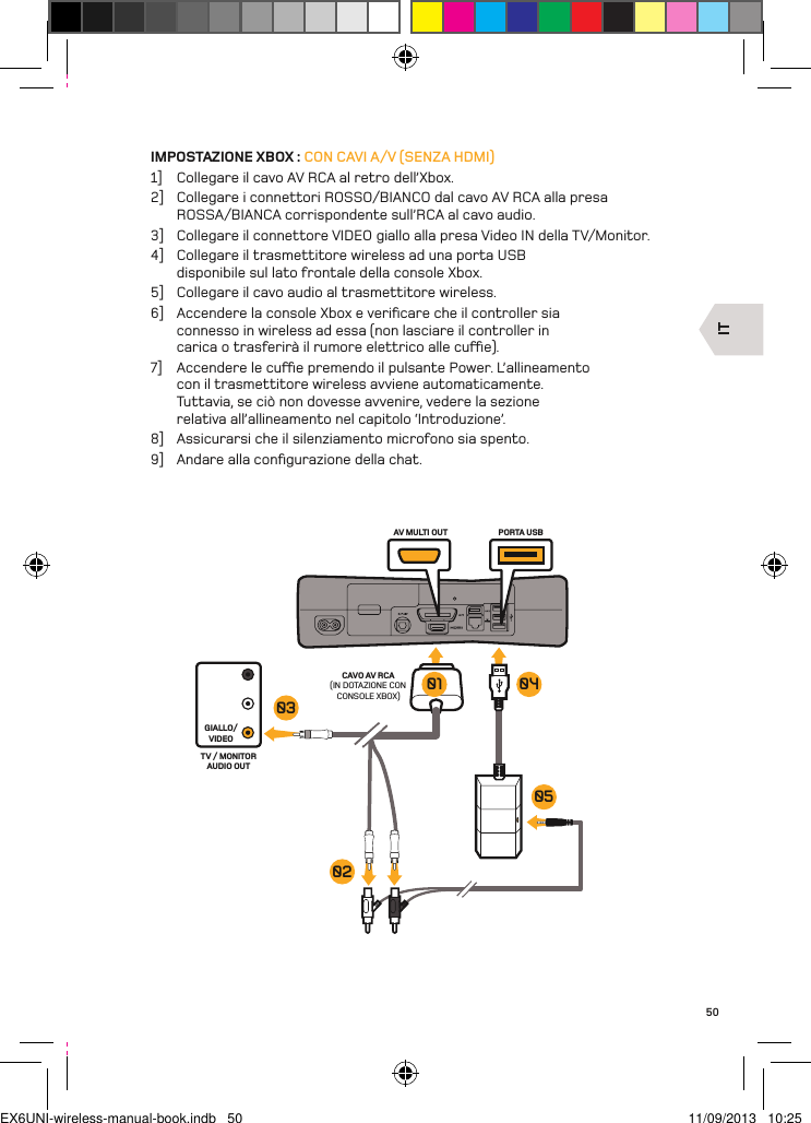 ITAV MULTI OUT PORTA USBCAVO AV RCA(IN DOTAZIONE CON CONSOLE XBOX)GIALLO/VIDEOTV / MONITOR AUDIO OUT03020501 0450IMPOSTAZIONE XBOX : CON CAVI A/V (SENZA HDMI)1]  Collegare il cavo AV RCA al retro dell’Xbox.2]  Collegare i connettori ROSSO/BIANCO dal cavo AV RCA alla presa ROSSA/BIANCA corrispondente sull’RCA al cavo audio.3]  Collegare il connettore VIDEO giallo alla presa Video IN della TV/Monitor.4]  Collegare il trasmettitore wireless ad una porta USB disponibile sul lato frontale della console Xbox.5]  Collegare il cavo audio al trasmettitore wireless.6]  Accendere la console Xbox e veriﬁcare che il controller sia connesso in wireless ad essa (non lasciare il controller in carica o trasferirà il rumore elettrico alle cue).7]  Accendere le cue premendo il pulsante Power. L’allineamento con il trasmettitore wireless avviene automaticamente. Tuttavia, se ciò non dovesse avvenire, vedere la sezione relativa all’allineamento nel capitolo ‘Introduzione’.8]  Assicurarsi che il silenziamento microfono sia spento.9]  Andare alla conﬁgurazione della chat.EX6UNI-wireless-manual-book.indb   50 11/09/2013   10:25