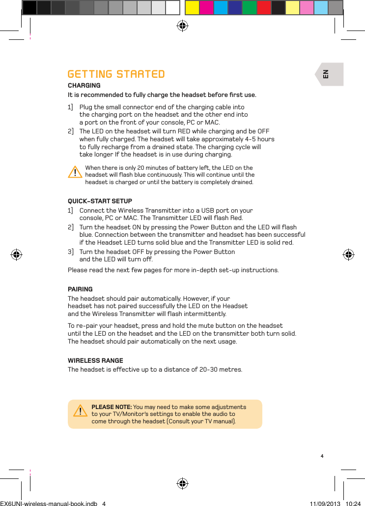EN4GETTING STARTEDCHARGINGIt is recommended to fully charge the headset before ﬁrst use.1]  Plug the small connector end of the charging cable into the charging port on the headset and the other end into a port on the front of your console, PC or MAC. 2]  The LED on the headset will turn RED while charging and be OFF  when fully charged. The headset will take approximately 4-5 hours  to fully recharge from a drained state. The charging cycle will take longer If the headset is in use during charging.When there is only 20 minutes of battery le, the LED on the headset will ﬂash blue continuously. This will continue until the headset is charged or until the battery is completely drained.QUICK-START SETUP1]  Connect the Wireless Transmitter into a USB port on your console, PC or MAC. The Transmitter LED will ﬂash Red.2]  Turn the headset ON by pressing the Power Button and the LED will ﬂash blue. Connection between the transmitter and headset has been successful if the Headset LED turns solid blue and the Transmitter LED is solid red.3]  Turn the headset OFF by pressing the Power Button  and the LED will turn o.Please read the next few pages for more in-depth set-up instructions.PAIRINGThe headset should pair automatically. However, if your headset has not paired successfully the LED on the Headset and the Wireless Transmitter will ﬂash intermittently. To re-pair your headset, press and hold the mute button on the headset  until the LED on the headset and the LED on the transmitter both turn solid.  The headset should pair automatically on the next usage.WIRELESS RANGEThe headset is eective up to a distance of 20-30 metres.PLEASE NOTE: You may need to make some adjustments to your TV/Monitor’s settings to enable the audio to come through the headset (Consult your TV manual).EX6UNI-wireless-manual-book.indb   4 11/09/2013   10:24