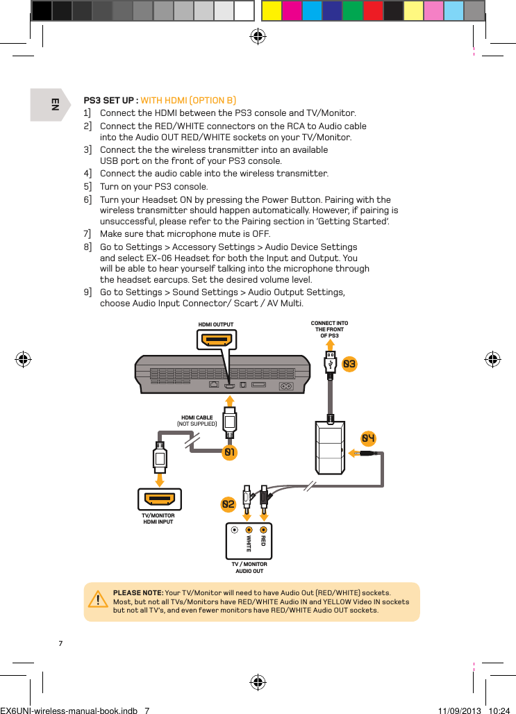 ENREDWHITEHDMI OUTPUT CONNECT INTO THE FRONT OF PS3HDMI CABLE(NOT SUPPLIED)TV/MONITORHDMI INPUTTV / MONITOR AUDIO OUT01030402PLEASE NOTE: Your TV/Monitor will need to have Audio Out (RED/WHITE) sockets. Most, but not all TVs/Monitors have RED/WHITE Audio IN and YELLOW Video IN sockets but not all TV’s, and even fewer monitors have RED/WHITE Audio OUT sockets.7PS3 SET UP : WITH HDMI (OPTION B)1]  Connect the HDMI between the PS3 console and TV/Monitor.2]  Connect the RED/WHITE connectors on the RCA to Audio cable into the Audio OUT RED/WHITE sockets on your TV/Monitor.3]  Connect the the wireless transmitter into an available USB port on the front of your PS3 console.4]  Connect the audio cable into the wireless transmitter.5]  Turn on your PS3 console.6]  Turn your Headset ON by pressing the Power Button. Pairing with the wireless transmitter should happen automatically. However, if pairing is unsuccessful, please refer to the Pairing section in ‘Getting Started’.7]  Make sure that microphone mute is OFF.8]  Go to Settings &gt; Accessory Settings &gt; Audio Device Settings and select EX-06 Headset for both the Input and Output. You will be able to hear yourself talking into the microphone through the headset earcups. Set the desired volume level.9]  Go to Settings &gt; Sound Settings &gt; Audio Output Settings, choose Audio Input Connector/ Scart / AV Multi.EX6UNI-wireless-manual-book.indb   7 11/09/2013   10:24