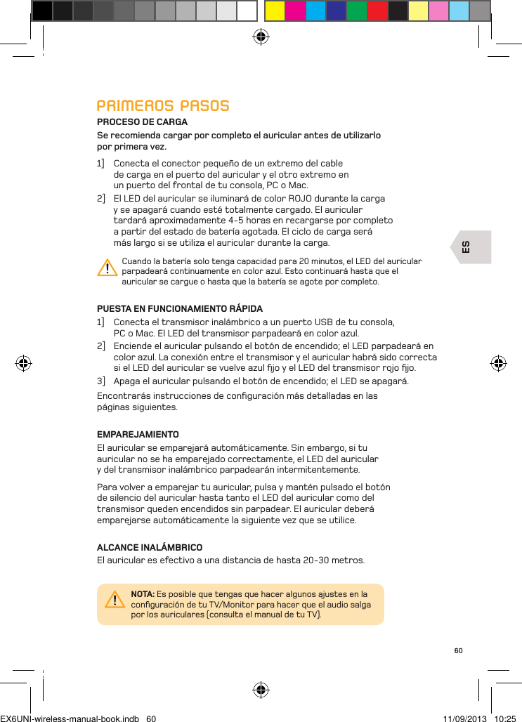 ES60PRIMEROS PASOSPROCESO DE CARGASe recomienda cargar por completo el auricular antes de utilizarlo  por primera vez.1]  Conecta el conector pequeño de un extremo del cable de carga en el puerto del auricular y el otro extremo en un puerto del frontal de tu consola, PC o Mac. 2]  El LED del auricular se iluminará de color ROJO durante la carga y se apagará cuando esté totalmente cargado. El auricular tardará aproximadamente 4-5 horas en recargarse por completo a partir del estado de batería agotada. El ciclo de carga será más largo si se utiliza el auricular durante la carga.Cuando la batería solo tenga capacidad para 20 minutos, el LED del auricular parpadeará continuamente en color azul. Esto continuará hasta que el auricular se cargue o hasta que la batería se agote por completo.PUESTA EN FUNCIONAMIENTO RÁPIDA1]  Conecta el transmisor inalámbrico a un puerto USB de tu consola, PC o Mac. El LED del transmisor parpadeará en color azul.2]  Enciende el auricular pulsando el botón de encendido; el LED parpadeará en color azul. La conexión entre el transmisor y el auricular habrá sido correcta si el LED del auricular se vuelve azul ﬁjo y el LED del transmisor rojo ﬁjo.3]  Apaga el auricular pulsando el botón de encendido; el LED se apagará.Encontrarás instrucciones de conﬁguración más detalladas en las  páginas siguientes.EMPAREJAMIENTOEl auricular se emparejará automáticamente. Sin embargo, si tu auricular no se ha emparejado correctamente, el LED del auricular y del transmisor inalámbrico parpadearán intermitentemente. Para volver a emparejar tu auricular, pulsa y mantén pulsado el botón de silencio del auricular hasta tanto el LED del auricular como del transmisor queden encendidos sin parpadear. El auricular deberá emparejarse automáticamente la siguiente vez que se utilice.ALCANCE INALÁMBRICOEl auricular es efectivo a una distancia de hasta 20-30 metros.NOTA: Es posible que tengas que hacer algunos ajustes en la conﬁguración de tu TV/Monitor para hacer que el audio salga por los auriculares (consulta el manual de tu TV).EX6UNI-wireless-manual-book.indb   60 11/09/2013   10:25