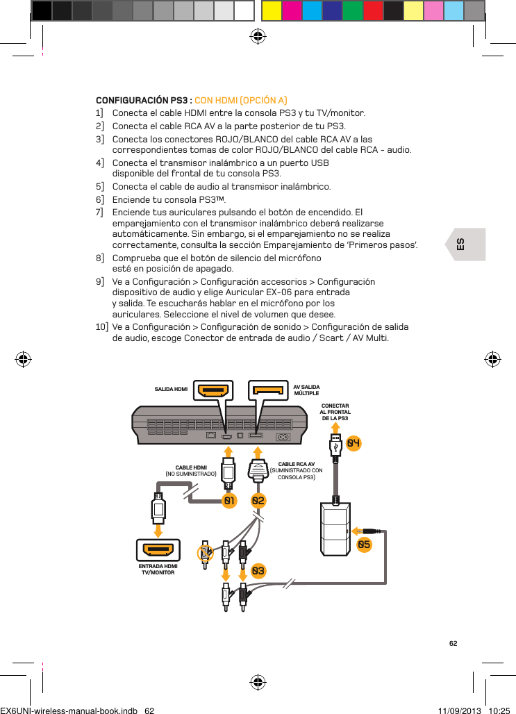 ESENTRADA HDMI TV/MONITORSALIDA HDMI AV SALIDA MÚLTIPLECABLE RCA AV  (SUMINISTRADO CON CONSOLA PS3)CABLE HDMI (NO SUMINISTRADO)CONECTAR AL FRONTAL DE LA PS3 050403020162CONFIGURACIÓN PS3 : CON HDMI (OPCIÓN A)1]  Conecta el cable HDMI entre la consola PS3 y tu TV/monitor.2]  Conecta el cable RCA AV a la parte posterior de tu PS3.3]  Conecta los conectores ROJO/BLANCO del cable RCA AV a las correspondientes tomas de color ROJO/BLANCO del cable RCA - audio.4]  Conecta el transmisor inalámbrico a un puerto USB disponible del frontal de tu consola PS3.5]  Conecta el cable de audio al transmisor inalámbrico.6]  Enciende tu consola PS3™.7]  Enciende tus auriculares pulsando el botón de encendido. El emparejamiento con el transmisor inalámbrico deberá realizarse automáticamente. Sin embargo, si el emparejamiento no se realiza correctamente, consulta la sección Emparejamiento de ‘Primeros pasos’.8]  Comprueba que el botón de silencio del micrófono esté en posición de apagado.9]  Ve a Conﬁguración &gt; Conﬁguración accesorios &gt; Conﬁguración dispositivo de audio y elige Auricular EX-06 para entrada y salida. Te escucharás hablar en el micrófono por los auriculares. Seleccione el nivel de volumen que desee.10]  Ve a Conﬁguración &gt; Conﬁguración de sonido &gt; Conﬁguración de salida de audio, escoge Conector de entrada de audio / Scart / AV Multi.EX6UNI-wireless-manual-book.indb   62 11/09/2013   10:25