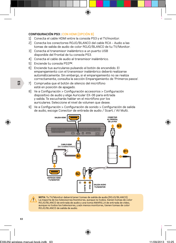 ESROJOBLANCOSALIDA HDMI CONECTAR AL FRONTAL DE LA PS3ENTRADA HDMI TV/MONITORSALIDA AUDIO TV/MONITORCABLE HDMI (NO SUMINISTRADO)01030402NOTA: Tu TV/Monitor deberá tener tomas de salida de audio (ROJO/BL ANCO).  La mayoría de los televisores/monitores, aunque no todos, tienen tomas de color ROJO/BLANCO de entrada de audio y una toma AMARILL A de entrada de vídeo, aunque no todos los televisores, y aún menos monitores, tienen tomas de color ROJO/BLANCO de salida de audio.63CONFIGURACIÓN PS3 : CON HDMI (OPCIÓN B)1]  Conecta el cable HDMI entre la consola PS3 y el TV/monitor.2]  Conecta los conectores ROJO/BLANCO del cable RCA - Audio a las tomas de salida de audio de color ROJO/BLANCO de tu TV/Monitor.3]  Conecta el transmisor inalámbrico a un puerto USB disponible del frontal de tu consola PS3.4]  Conecta el cable de audio al transmisor inalámbrico.5]  Enciende tu consola PS3™.6]  Enciende tus auriculares pulsando el botón de encendido. El emparejamiento con el transmisor inalámbrico deberá realizarse automáticamente. Sin embargo, si el emparejamiento no se realiza correctamente, consulta la sección Emparejamiento de ‘Primeros pasos’.7]  Comprueba que el botón de silencio del micrófono esté en posición de apagado.8]  Ve a Conﬁguración &gt; Conﬁguración accesorios &gt; Conﬁguración dispositivo de audio y elige Auricular EX-06 para entrada y salida. Te escucharás hablar en el micrófono por los auriculares. Seleccione el nivel de volumen que desee.9]  Ve a Conﬁguración &gt; Conﬁguración de sonido &gt; Conﬁguración de salida de audio, escoge Conector de entrada de audio / Scart / AV Multi.EX6UNI-wireless-manual-book.indb   63 11/09/2013   10:25