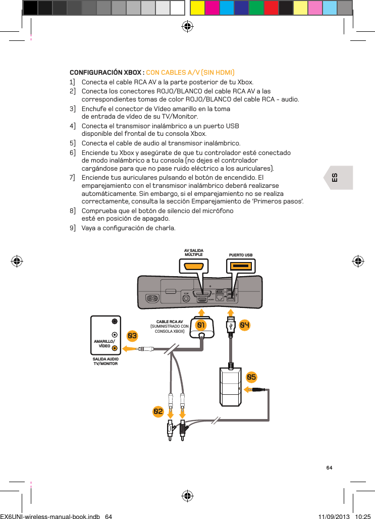 ESAV SALIDA MÚLTIPLE PUERTO USBCABLE RCA AV (SUMINISTRADO CON CONSOLA XBOX)AMARILLO/VÍDEOSALIDA AUDIO TV/MONITOR03020501 0464CONFIGURACIÓN XBOX : CON CABLES A/V (SIN HDMI)1]  Conecta el cable RCA AV a la parte posterior de tu Xbox.2]  Conecta los conectores ROJO/BLANCO del cable RCA AV a las correspondientes tomas de color ROJO/BLANCO del cable RCA - audio.3]  Enchufe el conector de Vídeo amarillo en la toma de entrada de vídeo de su TV/Monitor.4]  Conecta el transmisor inalámbrico a un puerto USB disponible del frontal de tu consola Xbox.5]  Conecta el cable de audio al transmisor inalámbrico.6]  Enciende tu Xbox y asegúrate de que tu controlador esté conectado de modo inalámbrico a tu consola (no dejes el controlador cargándose para que no pase ruido eléctrico a los auriculares).7]  Enciende tus auriculares pulsando el botón de encendido. El emparejamiento con el transmisor inalámbrico deberá realizarse automáticamente. Sin embargo, si el emparejamiento no se realiza correctamente, consulta la sección Emparejamiento de ‘Primeros pasos’.8]  Comprueba que el botón de silencio del micrófono esté en posición de apagado.9]  Vaya a conﬁguración de charla.EX6UNI-wireless-manual-book.indb   64 11/09/2013   10:25