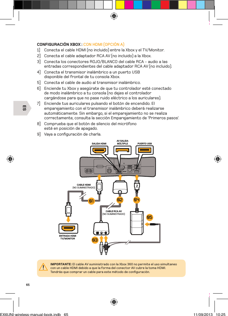 ESENTRADA HDMI TV/MONITORCABLE RCA AV(NO SUMINISTRADO)AV SALIDA MÚLTIPLE PUERTO USBSALIDA HDMICABLE HDMI (NO SUMINISTRADO)0504030201IMPORTANTE: El cable AV suministrado con la Xbox 360 no permite el uso simultaneo con un cable HDMI debido a que la forma del conector AV cubre la toma HDMI.  Tendrás que comprar un cable para este método de conﬁguración.65CONFIGURACIÓN XBOX : CON HDMI (OPCIÓN A)1]  Conecta el cable HDMI (no incluido) entre la Xbox y el TV/Monitor.2]  Conecta el cable adaptador RCA AV (no incluido) a la Xbox.3]  Conecta los conectores ROJO/BLANCO del cable RCA - audio a las entradas correspondientes del cable adaptador RCA AV (no incluido).4]  Conecta el transmisor inalámbrico a un puerto USB disponible del frontal de tu consola Xbox.5]  Conecta el cable de audio al transmisor inalámbrico.6]  Enciende tu Xbox y asegúrate de que tu controlador esté conectado de modo inalámbrico a tu consola (no dejes el controlador cargándose para que no pase ruido eléctrico a los auriculares).7]  Enciende tus auriculares pulsando el botón de encendido. El emparejamiento con el transmisor inalámbrico deberá realizarse automáticamente. Sin embargo, si el emparejamiento no se realiza correctamente, consulta la sección Emparejamiento de ‘Primeros pasos’.8]  Comprueba que el botón de silencio del micrófono esté en posición de apagado.9]  Vaya a conﬁguración de charla.EX6UNI-wireless-manual-book.indb   65 11/09/2013   10:25