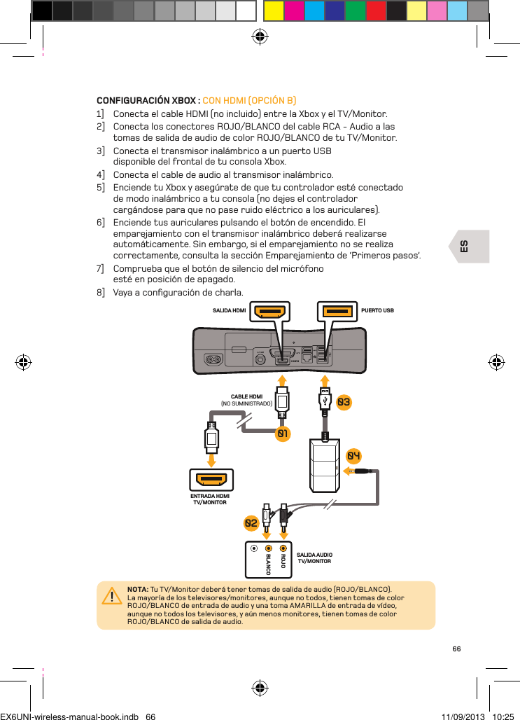 ESROJOBLANCOENTRADA HDMI TV/MONITORSALIDA AUDIO TV/MONITORPUERTO USBSALIDA HDMICABLE HDMI (NO SUMINISTRADO)04010302NOTA: Tu TV/Monitor deberá tener tomas de salida de audio (ROJO/BL ANCO).  La mayoría de los televisores/monitores, aunque no todos, tienen tomas de color ROJO/BLANCO de entrada de audio y una toma AMARILL A de entrada de vídeo, aunque no todos los televisores, y aún menos monitores, tienen tomas de color ROJO/BLANCO de salida de audio.66CONFIGURACIÓN XBOX : CON HDMI (OPCIÓN B)1]  Conecta el cable HDMI (no incluido) entre la Xbox y el TV/Monitor.2]  Conecta los conectores ROJO/BLANCO del cable RCA - Audio a las tomas de salida de audio de color ROJO/BLANCO de tu TV/Monitor.3]  Conecta el transmisor inalámbrico a un puerto USB disponible del frontal de tu consola Xbox.4]  Conecta el cable de audio al transmisor inalámbrico.5]  Enciende tu Xbox y asegúrate de que tu controlador esté conectado de modo inalámbrico a tu consola (no dejes el controlador cargándose para que no pase ruido eléctrico a los auriculares).6]  Enciende tus auriculares pulsando el botón de encendido. El emparejamiento con el transmisor inalámbrico deberá realizarse automáticamente. Sin embargo, si el emparejamiento no se realiza correctamente, consulta la sección Emparejamiento de ‘Primeros pasos’.7]  Comprueba que el botón de silencio del micrófono esté en posición de apagado.8]  Vaya a conﬁguración de charla.EX6UNI-wireless-manual-book.indb   66 11/09/2013   10:25