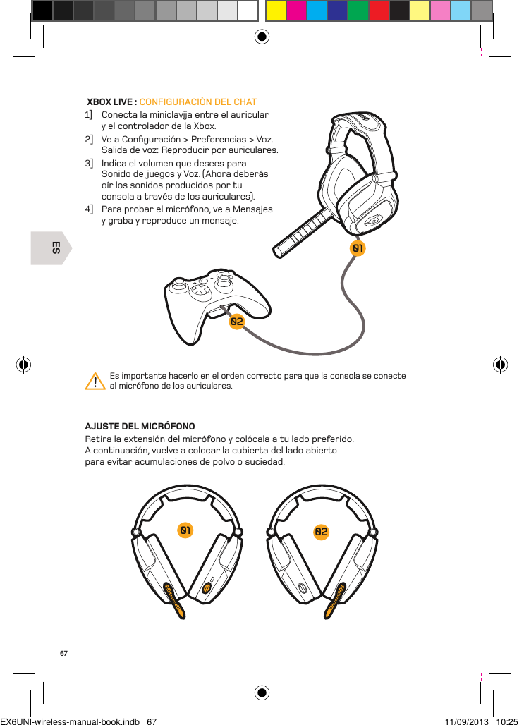 ES020167 XBOX LIVE : CONFIGURACIÓN DEL CHAT1]  Conecta la miniclavĳa entre el auricular y el controlador de la Xbox. 2]  Ve a Conﬁguración &gt; Preferencias &gt; Voz.  Salida de voz: Reproducir por auriculares.3]  Indica el volumen que desees para Sonido de juegos y Voz. (Ahora deberás oír los sonidos producidos por tu consola a través de los auriculares).4]  Para probar el micrófono, ve a Mensajes y graba y reproduce un mensaje.AJUSTE DEL MICRÓFONORetira la extensión del micrófono y colócala a tu lado preferido. A continuación, vuelve a colocar la cubierta del lado abierto para evitar acumulaciones de polvo o suciedad.Es importante hacerlo en el orden correcto para que la consola se conecte  al micrófono de los auriculares.0201EX6UNI-wireless-manual-book.indb   67 11/09/2013   10:25