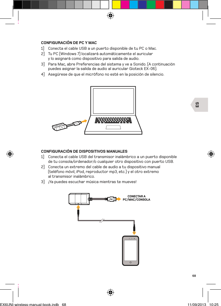 ESCONECTAR A PC/MAC/CONSOLA68CONFIGURACIÓN DE PC Y MAC1]  Conecta el cable USB a un puerto disponible de tu PC o Mac.2]  Tu PC (Windows 7) localizará automáticamente el auricular y lo asignará como dispositivo para salida de audio.3]  Para Mac, abre Preferencias del sistema y ve a Sonido. (A continuación puedes asignar la salida de audio al auricular Gioteck EX-06).4]  Asegúrese de que el micrófono no esté en la posición de silencio.CONFIGURACIÓN DE DISPOSITIVOS MANUALES1]  Conecta el cable USB del transmisor inalámbrico a un puerto disponible de tu consola/ordenador/o cualquier otro dispositivo con puerto USB.2]  Conecta un extremo del cable de audio a tu dispositivo manual  (teléfono móvil, iPod, reproductor mp3, etc.) y el otro extremo  al transmisor inalámbrico.3]  ¡Ya puedes escuchar música mientras te mueves!EX6UNI-wireless-manual-book.indb   68 11/09/2013   10:25