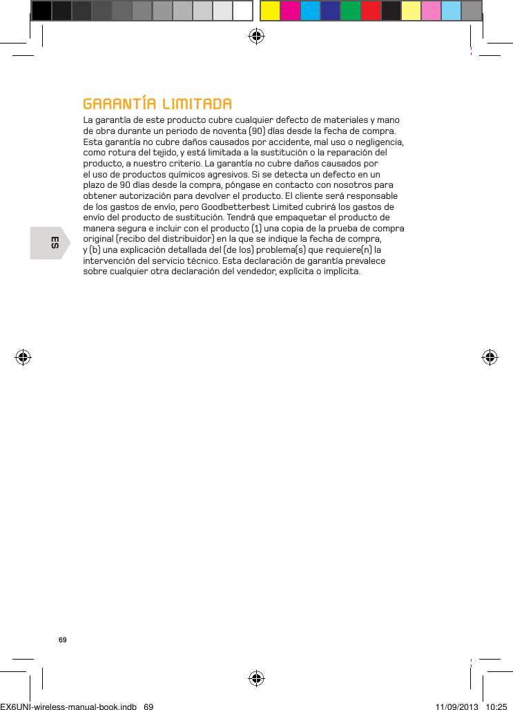 ES69GARANTÍA LIMITADALa garantía de este producto cubre cualquier defecto de materiales y mano de obra durante un periodo de noventa (90) días desde la fecha de compra. Esta garantía no cubre daños causados por accidente, mal uso o negligencia, como rotura del tejido, y está limitada a la sustitución o la reparación del producto, a nuestro criterio. La garantía no cubre daños causados por el uso de productos químicos agresivos. Si se detecta un defecto en un plazo de 90 días desde la compra, póngase en contacto con nosotros para obtener autorización para devolver el producto. El cliente será responsable de los gastos de envío, pero Goodbetterbest Limited cubrirá los gastos de envío del producto de sustitución. Tendrá que empaquetar el producto de manera segura e incluir con el producto (1) una copia de la prueba de compra original (recibo del distribuidor) en la que se indique la fecha de compra, y (b) una explicación detallada del (de los) problema(s) que requiere(n) la intervención del servicio técnico. Esta declaración de garantía prevalece sobre cualquier otra declaración del vendedor, explícita o implícita.EX6UNI-wireless-manual-book.indb   69 11/09/2013   10:25