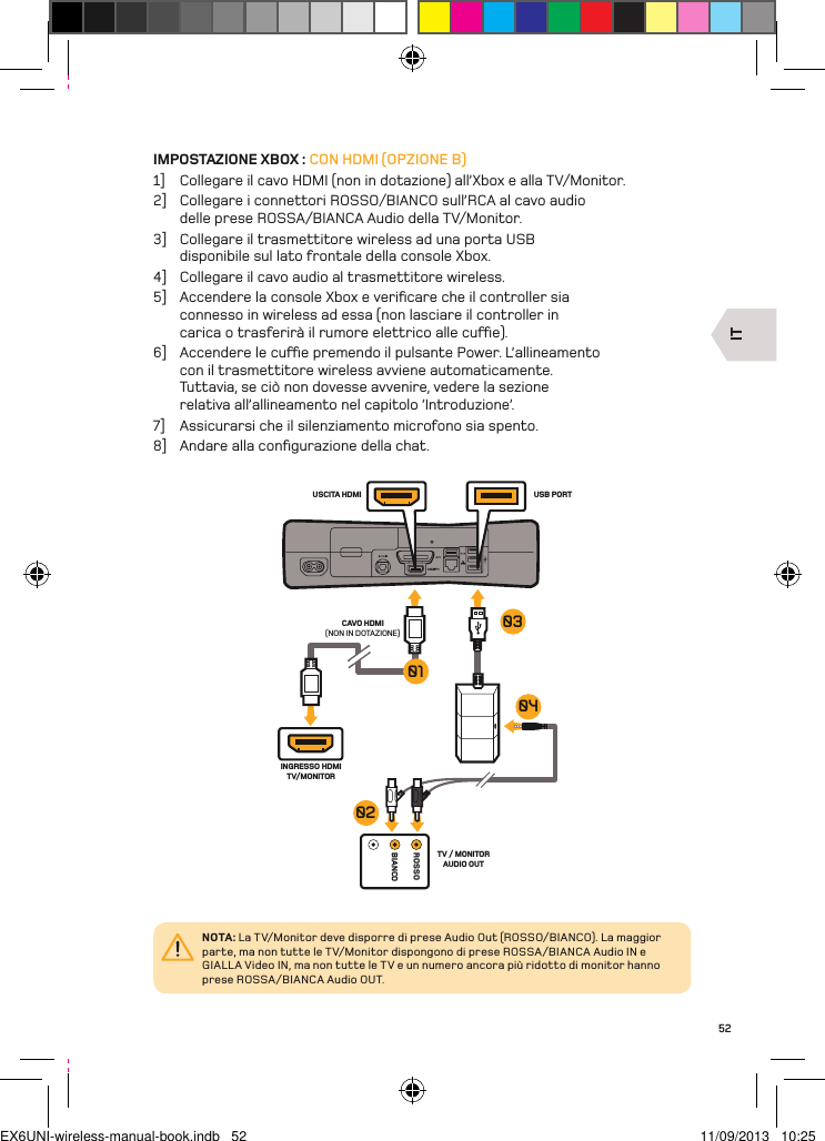 ITROSSOBIANCOTV / MONITOR AUDIO OUTUSB PORTUSCITA HDMICAVO HDMI(NON IN DOTAZIONE)INGRESSO HDMI TV/MONITOR04010302NOTA: La TV/Monitor deve disporre di prese Audio Out (ROSSO/BIANCO). La maggior parte, ma non tutte le TV/Monitor dispongono di prese ROSSA/BIANCA Audio IN e GIALLA Video IN, ma non tutte le TV e un numero ancora più ridotto di monitor hanno prese ROSSA/BIANCA Audio OUT.52IMPOSTAZIONE XBOX : CON HDMI (OPZIONE B)1]  Collegare il cavo HDMI (non in dotazione) all’Xbox e alla TV/Monitor.2]  Collegare i connettori ROSSO/BIANCO sull’RCA al cavo audio delle prese ROSSA/BIANCA Audio della TV/Monitor.3]  Collegare il trasmettitore wireless ad una porta USB disponibile sul lato frontale della console Xbox.4]  Collegare il cavo audio al trasmettitore wireless.5]  Accendere la console Xbox e veriﬁcare che il controller sia connesso in wireless ad essa (non lasciare il controller in carica o trasferirà il rumore elettrico alle cue).6]  Accendere le cue premendo il pulsante Power. L’allineamento con il trasmettitore wireless avviene automaticamente. Tuttavia, se ciò non dovesse avvenire, vedere la sezione relativa all’allineamento nel capitolo ‘Introduzione’.7]  Assicurarsi che il silenziamento microfono sia spento.8]  Andare alla conﬁgurazione della chat.EX6UNI-wireless-manual-book.indb   52 11/09/2013   10:25