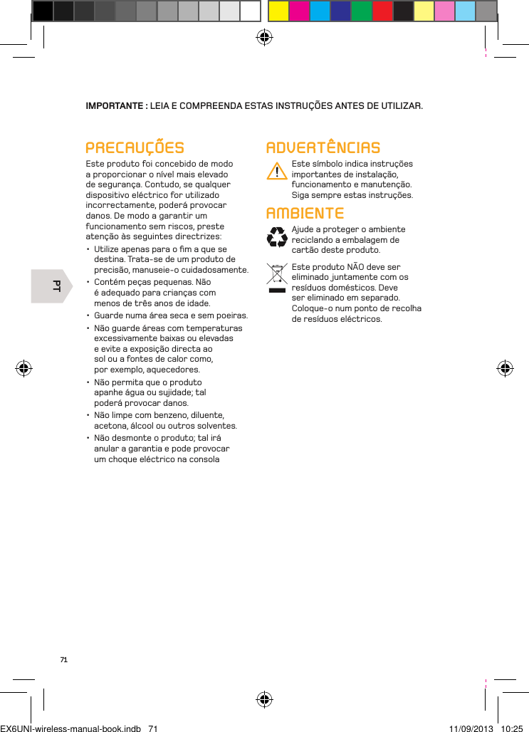 PT71IMPORTANTE : LEIA E COMPREENDA ESTAS INSTRUÇÕES ANTES DE UTILIZAR.ADVERTÊNCIASEste símbolo indica instruções importantes de instalação, funcionamento e manutenção. Siga sempre estas instruções.AMBIENTEAjude a proteger o ambiente reciclando a embalagem de cartão deste produto.Este produto NÃO deve ser eliminado juntamente com os resíduos domésticos. Deve ser eliminado em separado. Coloque-o num ponto de recolha de resíduos eléctricos.PRECAUÇÕESEste produto foi concebido de modo a proporcionar o nível mais elevado de segurança. Contudo, se qualquer dispositivo eléctrico for utilizado incorrectamente, poderá provocar danos. De modo a garantir um funcionamento sem riscos, preste atenção às seguintes directrizes:•  Utilize apenas para o ﬁm a que se destina. Trata-se de um produto de precisão, manuseie-o cuidadosamente.•  Contém peças pequenas. Não é adequado para crianças com menos de três anos de idade. •  Guarde numa área seca e sem poeiras. •  Não guarde áreas com temperaturas excessivamente baixas ou elevadas e evite a exposição directa ao sol ou a fontes de calor como, por exemplo, aquecedores. •  Não permita que o produto apanhe água ou sujidade; tal poderá provocar danos. •  Não limpe com benzeno, diluente, acetona, álcool ou outros solventes. •  Não desmonte o produto; tal irá anular a garantia e pode provocar um choque eléctrico na consolaEX6UNI-wireless-manual-book.indb   71 11/09/2013   10:25