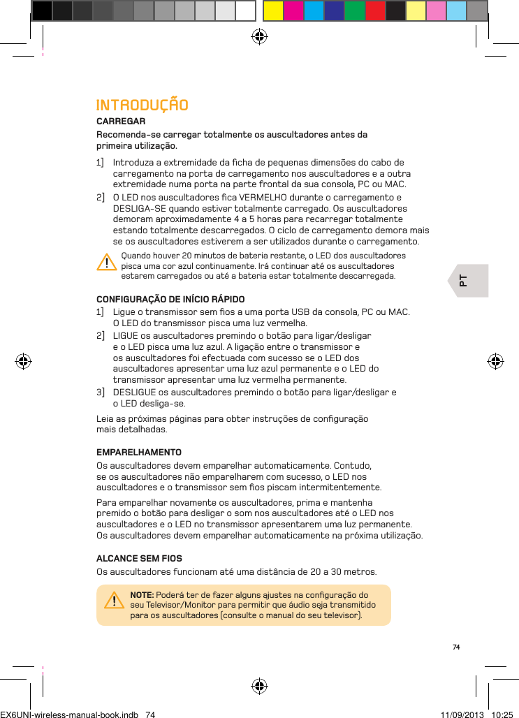 PT74INTRODUÇÃOCARREGARRecomenda-se carregar totalmente os auscultadores antes da  primeira utilização.1]  Introduza a extremidade da ﬁcha de pequenas dimensões do cabo de carregamento na porta de carregamento nos auscultadores e a outra extremidade numa porta na parte frontal da sua consola, PC ou MAC. 2]  O LED nos auscultadores ﬁca VERMELHO durante o carregamento e DESLIGA-SE quando estiver totalmente carregado. Os auscultadores demoram aproximadamente 4 a 5 horas para recarregar totalmente estando totalmente descarregados. O ciclo de carregamento demora mais se os auscultadores estiverem a ser utilizados durante o carregamento.Quando houver 20 minutos de bateria restante, o LED dos auscultadores pisca uma cor azul continuamente. Irá continuar até os auscultadores estarem carregados ou até a bateria estar totalmente descarregada.CONFIGURAÇÃO DE INÍCIO RÁPIDO1]  Ligue o transmissor sem ﬁos a uma porta USB da consola, PC ou MAC.  O LED do transmissor pisca uma luz vermelha.2]  LIGUE os auscultadores premindo o botão para ligar/desligar e o LED pisca uma luz azul. A ligação entre o transmissor e os auscultadores foi efectuada com sucesso se o LED dos auscultadores apresentar uma luz azul permanente e o LED do transmissor apresentar uma luz vermelha permanente.3]  DESLIGUE os auscultadores premindo o botão para ligar/desligar e  o LED desliga-se.Leia as próximas páginas para obter instruções de conﬁguração  mais detalhadas.EMPARELHAMENTOOs auscultadores devem emparelhar automaticamente. Contudo, se os auscultadores não emparelharem com sucesso, o LED nos auscultadores e o transmissor sem ﬁos piscam intermitentemente. Para emparelhar novamente os auscultadores, prima e mantenha  premido o botão para desligar o som nos auscultadores até o LED nos auscultadores e o LED no transmissor apresentarem uma luz permanente.  Os auscultadores devem emparelhar automaticamente na próxima utilização.ALCANCE SEM FIOSOs auscultadores funcionam até uma distância de 20 a 30 metros.NOTE: Poderá ter de fazer alguns ajustes na conﬁguração do seu Televisor/Monitor para permitir que áudio seja transmitido para os auscultadores (consulte o manual do seu televisor).EX6UNI-wireless-manual-book.indb   74 11/09/2013   10:25