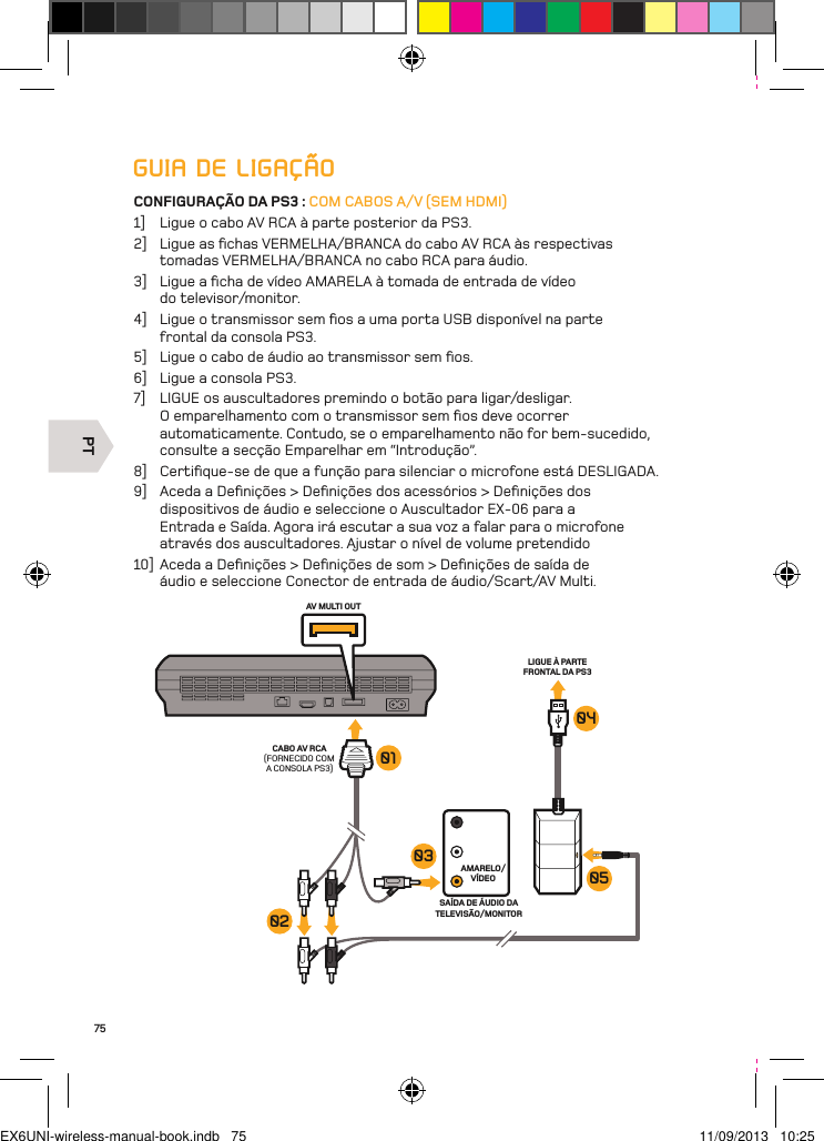 PTAV MULTI OUTCABO AV RCA(FORNECIDO COM A CONSOLA PS3)AMARELO/VÍDEOLIGUE À PARTE FRONTAL DA PS3 SAÍDA DE ÁUDIO DA TELEVISÃO/MONITOR030201040575GUIA DE LIGAÇÃOCONFIGURAÇÃO DA PS3 : COM CABOS A/V (SEM HDMI)1]  Ligue o cabo AV RCA à parte posterior da PS3.2]  Ligue as ﬁchas VERMELHA/BRANCA do cabo AV RCA às respectivas tomadas VERMELHA/BRANCA no cabo RCA para áudio.3]  Ligue a ﬁcha de vídeo AMARELA à tomada de entrada de vídeo  do televisor/monitor.4]  Ligue o transmissor sem ﬁos a uma porta USB disponível na parte  frontal da consola PS3.5]  Ligue o cabo de áudio ao transmissor sem ﬁos.6]  Ligue a consola PS3.7]  LIGUE os auscultadores premindo o botão para ligar/desligar. O emparelhamento com o transmissor sem ﬁos deve ocorrer automaticamente. Contudo, se o emparelhamento não for bem-sucedido,  consulte a secção Emparelhar em “Introdução”.8]  Certiﬁque-se de que a função para silenciar o microfone está DESLIGADA.9]  Aceda a Deﬁnições &gt; Deﬁnições dos acessórios &gt; Deﬁnições dos dispositivos de áudio e seleccione o Auscultador EX-06 para a Entrada e Saída. Agora irá escutar a sua voz a falar para o microfone através dos auscultadores. Ajustar o nível de volume pretendido10]  Aceda a Deﬁnições &gt; Deﬁnições de som &gt; Deﬁnições de saída de áudio e seleccione Conector de entrada de áudio/Scart/AV Multi.EX6UNI-wireless-manual-book.indb   75 11/09/2013   10:25