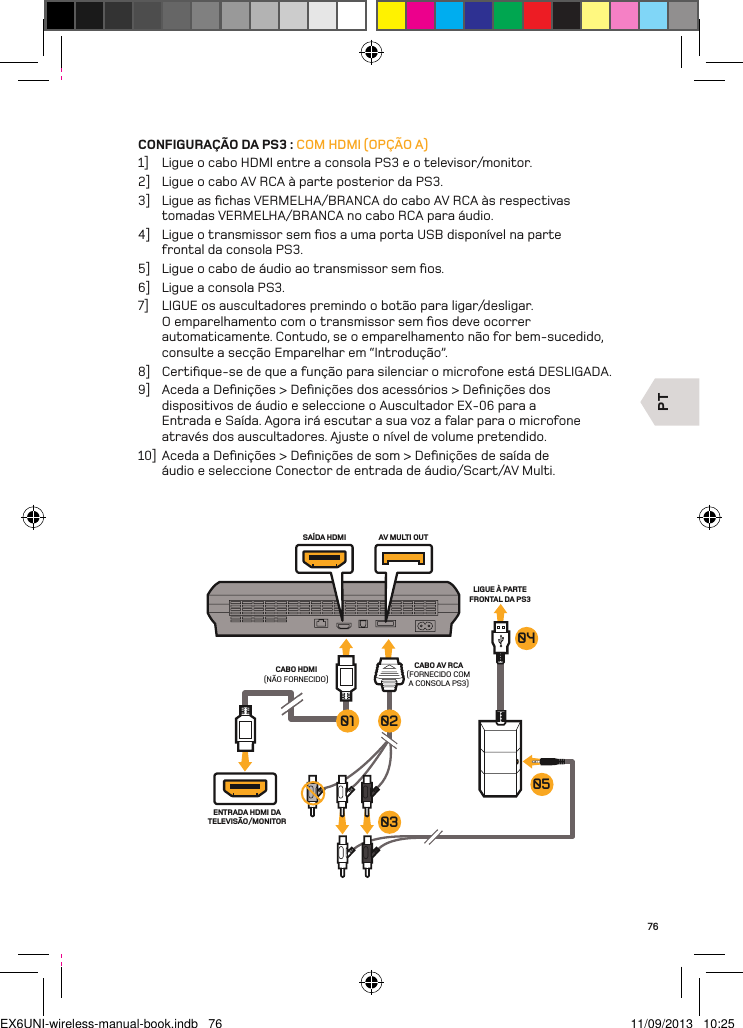 PTENTRADA HDMI DA TELEVISÃO/MONITORSAÍDA HDMI AV MULTI OUTCABO AV RCA(FORNECIDO COM A CONSOLA PS3)CABO HDMI (NÃO FORNECIDO)LIGUE À PARTE FRONTAL DA PS3050403020176CONFIGURAÇÃO DA PS3 : COM HDMI (OPÇÃO A)1]  Ligue o cabo HDMI entre a consola PS3 e o televisor/monitor.2]  Ligue o cabo AV RCA à parte posterior da PS3.3]  Ligue as ﬁchas VERMELHA/BRANCA do cabo AV RCA às respectivas tomadas VERMELHA/BRANCA no cabo RCA para áudio.4]  Ligue o transmissor sem ﬁos a uma porta USB disponível na parte  frontal da consola PS3.5]  Ligue o cabo de áudio ao transmissor sem ﬁos.6]  Ligue a consola PS3.7]  LIGUE os auscultadores premindo o botão para ligar/desligar. O emparelhamento com o transmissor sem ﬁos deve ocorrer automaticamente. Contudo, se o emparelhamento não for bem-sucedido,  consulte a secção Emparelhar em “Introdução”.8]  Certiﬁque-se de que a função para silenciar o microfone está DESLIGADA.9]  Aceda a Deﬁnições &gt; Deﬁnições dos acessórios &gt; Deﬁnições dos dispositivos de áudio e seleccione o Auscultador EX-06 para a Entrada e Saída. Agora irá escutar a sua voz a falar para o microfone através dos auscultadores. Ajuste o nível de volume pretendido.10]  Aceda a Deﬁnições &gt; Deﬁnições de som &gt; Deﬁnições de saída de áudio e seleccione Conector de entrada de áudio/Scart/AV Multi.EX6UNI-wireless-manual-book.indb   76 11/09/2013   10:25