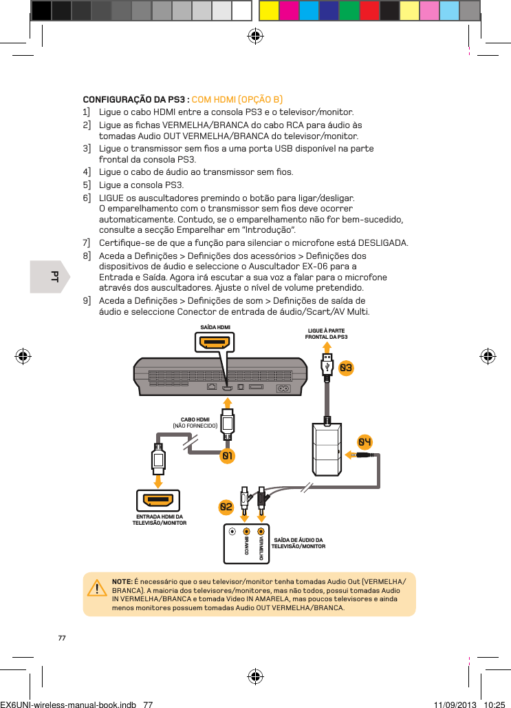 PTVERMELHOBRANCOSAÍDA HDMI LIGUE À PARTE FRONTAL DA PS3 CABO HDMI (NÃO FORNECIDO)ENTRADA HDMI DA TELEVISÃO/MONITORSAÍDA DE ÁUDIO DA TELEVISÃO/MONITOR01030402NOTE: É necessário que o seu televisor/monitor tenha tomadas Audio Out (VERMELHA/BRANCA). A maioria dos televisores/monitores, mas não todos, possui tomadas Audio IN VERMELHA/BRANCA e tomada Video IN AMARELA, mas poucos televisores e ainda menos monitores possuem tomadas Audio OUT VERMELHA/BRANCA.77CONFIGURAÇÃO DA PS3 : COM HDMI (OPÇÃO B)1]  Ligue o cabo HDMI entre a consola PS3 e o televisor/monitor.2]  Ligue as ﬁchas VERMELHA/BRANCA do cabo RCA para áudio às tomadas Audio OUT VERMELHA/BRANCA do televisor/monitor.3]  Ligue o transmissor sem ﬁos a uma porta USB disponível na parte  frontal da consola PS3.4]  Ligue o cabo de áudio ao transmissor sem ﬁos.5]  Ligue a consola PS3.6]  LIGUE os auscultadores premindo o botão para ligar/desligar. O emparelhamento com o transmissor sem ﬁos deve ocorrer automaticamente. Contudo, se o emparelhamento não for bem-sucedido,  consulte a secção Emparelhar em “Introdução”.7]  Certiﬁque-se de que a função para silenciar o microfone está DESLIGADA.8]  Aceda a Deﬁnições &gt; Deﬁnições dos acessórios &gt; Deﬁnições dos dispositivos de áudio e seleccione o Auscultador EX-06 para a Entrada e Saída. Agora irá escutar a sua voz a falar para o microfone através dos auscultadores. Ajuste o nível de volume pretendido.9]  Aceda a Deﬁnições &gt; Deﬁnições de som &gt; Deﬁnições de saída de áudio e seleccione Conector de entrada de áudio/Scart/AV Multi.EX6UNI-wireless-manual-book.indb   77 11/09/2013   10:25