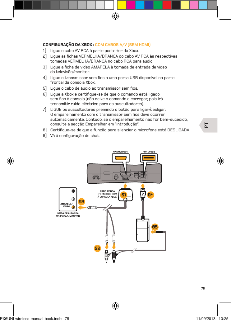 PTAV MULTI OUT PORTA USBCABO AV RCA(FORNECIDO COM A CONSOLA XBOX)AMARELO/VÍDEOSAÍDA DE ÁUDIO DA TELEVISÃO/MONITOR03020501 0478CONFIGURAÇÃO DA XBOX : COM CABOS A/V (SEM HDMI)1]  Ligue o cabo AV RCA à parte posterior da Xbox.2]  Ligue as ﬁchas VERMELHA/BRANCA do cabo AV RCA às respectivas tomadas VERMELHA/BRANCA no cabo RCA para áudio.3]  Ligue a ﬁcha de vídeo AMARELA à tomada de entrada de vídeo  da televisão/monitor.4]  Ligue o transmissor sem ﬁos a uma porta USB disponível na parte  frontal da consola Xbox.5]  Ligue o cabo de áudio ao transmissor sem ﬁos.6]  Ligue a Xbox e certiﬁque-se de que o comando está ligado sem ﬁos à consola (não deixe o comando a carregar, pois irá transmitir ruído eléctrico para os auscultadores).7]  LIGUE os auscultadores premindo o botão para ligar/desligar. O emparelhamento com o transmissor sem ﬁos deve ocorrer automaticamente. Contudo, se o emparelhamento não for bem-sucedido,  consulte a secção Emparelhar em “Introdução”.8]  Certiﬁque-se de que a função para silenciar o microfone está DESLIGADA.9]  Vá à conﬁguração de chat.EX6UNI-wireless-manual-book.indb   78 11/09/2013   10:25