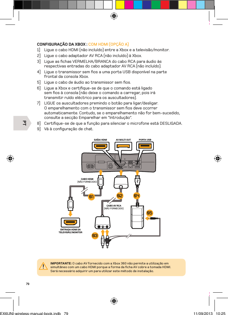 PTCABO HDMI (NÃO FORNECIDO)ENTRADA HDMI DA TELEVISÃO/MONITORCABO AV RCA (NÃO FORNECIDO)AV MULTI OUT PORTA USBSAÍDA HDMI0504030201IMPORTANTE: O cabo AV fornecido com a Xbox 360 não permite a utilização em simultâneo com um cabo HDMI porque a forma da ﬁcha AV cobre a tomada HDMI.  Será necessário adquirir um para utilizar este método de instalação.79CONFIGURAÇÃO DA XBOX : COM HDMI (OPÇÃO A)1]  Ligue o cabo HDMI (não incluído) entre a Xbox e a televisão/monitor.2]  Ligue o cabo adaptador AV RCA (não incluído) à Xbox.3]  Ligue as ﬁchas VERMELHA/BRANCA do cabo RCA para áudio às respectivas entradas do cabo adaptador AV RCA (não incluído).4]  Ligue o transmissor sem ﬁos a uma porta USB disponível na parte  frontal da consola Xbox.5]  Ligue o cabo de áudio ao transmissor sem ﬁos.6]  Ligue a Xbox e certiﬁque-se de que o comando está ligado sem ﬁos à consola (não deixe o comando a carregar, pois irá transmitir ruído eléctrico para os auscultadores).7]  LIGUE os auscultadores premindo o botão para ligar/desligar. O emparelhamento com o transmissor sem ﬁos deve ocorrer automaticamente. Contudo, se o emparelhamento não for bem-sucedido,  consulte a secção Emparelhar em “Introdução”.8]  Certiﬁque-se de que a função para silenciar o microfone está DESLIGADA.9]  Vá à conﬁguração de chat.EX6UNI-wireless-manual-book.indb   79 11/09/2013   10:25