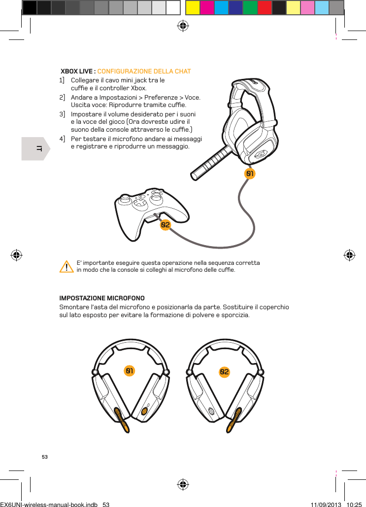 IT020153 XBOX LIVE : CONFIGURAZIONE DELLA CHAT1]  Collegare il cavo mini jack tra le cue e il controller Xbox. 2]  Andare a Impostazioni &gt; Preferenze &gt; Voce.  Uscita voce: Riprodurre tramite cue.3]  Impostare il volume desiderato per i suoni e la voce del gioco (Ora dovreste udire il suono della console attraverso le cue.)4]  Per testare il microfono andare ai messaggi e registrare e riprodurre un messaggio.IMPOSTAZIONE MICROFONOSmontare l’asta del microfono e posizionarla da parte. Sostituire il coperchio sul lato esposto per evitare la formazione di polvere e sporcizia.E’ importante eseguire questa operazione nella sequenza corretta in modo che la console si colleghi al microfono delle cue.0201EX6UNI-wireless-manual-book.indb   53 11/09/2013   10:25