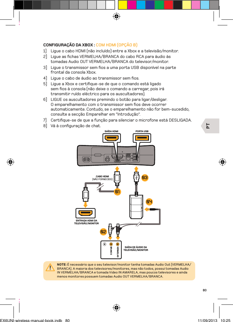 PTVERMELHOBRANCOCABO HDMI (NÃO FORNECIDO)ENTRADA HDMI DA TELEVISÃO/MONITORSAÍDA DE ÁUDIO DA TELEVISÃO/MONITORPORTA USBSAÍDA HDMI04010302NOTE: É necessário que o seu televisor/monitor tenha tomadas Audio Out (VERMELHA/BRANCA). A maioria dos televisores/monitores, mas não todos, possui tomadas Audio IN VERMELHA/BRANCA e tomada Video IN AMARELA, mas poucos televisores e ainda menos monitores possuem tomadas Audio OUT VERMELHA/BRANCA.80CONFIGURAÇÃO DA XBOX : COM HDMI (OPÇÃO B)1]  Ligue o cabo HDMI (não incluído) entre a Xbox e a televisão/monitor.2]  Ligue as ﬁchas VERMELHA/BRANCA do cabo RCA para áudio às tomadas Audio OUT VERMELHA/BRANCA do televisor/monitor.3]  Ligue o transmissor sem ﬁos a uma porta USB disponível na parte  frontal da consola Xbox.4]  Ligue o cabo de áudio ao transmissor sem ﬁos.5]  Ligue a Xbox e certiﬁque-se de que o comando está ligado sem ﬁos à consola (não deixe o comando a carregar, pois irá transmitir ruído eléctrico para os auscultadores).6]  LIGUE os auscultadores premindo o botão para ligar/desligar. O emparelhamento com o transmissor sem ﬁos deve ocorrer automaticamente. Contudo, se o emparelhamento não for bem-sucedido,  consulte a secção Emparelhar em “Introdução”.7]  Certiﬁque-se de que a função para silenciar o microfone está DESLIGADA.8]  Vá à conﬁguração de chat.EX6UNI-wireless-manual-book.indb   80 11/09/2013   10:25