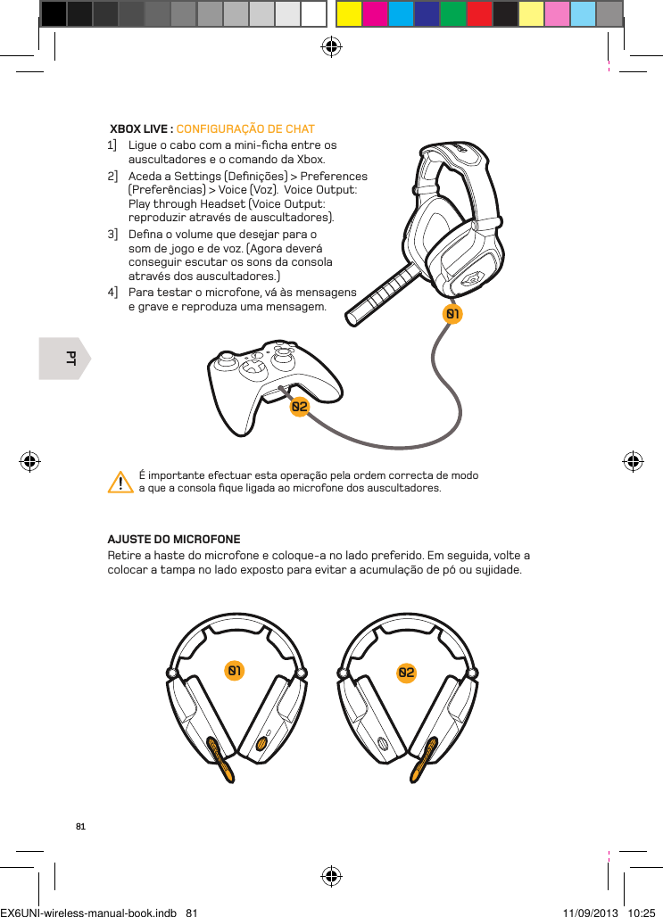 PT020181 XBOX LIVE : CONFIGURAÇÃO DE CHAT1]  Ligue o cabo com a mini-ﬁcha entre os auscultadores e o comando da Xbox. 2]  Aceda a Settings (Deﬁnições) &gt; Preferences (Preferências) &gt; Voice (Voz).  Voice Output: Play through Headset (Voice Output: reproduzir através de auscultadores).3]  Deﬁna o volume que desejar para o som de jogo e de voz. (Agora deverá conseguir escutar os sons da consola através dos auscultadores.)4]  Para testar o microfone, vá às mensagens e grave e reproduza uma mensagem.AJUSTE DO MICROFONERetire a haste do microfone e coloque-a no lado preferido. Em seguida, volte a colocar a tampa no lado exposto para evitar a acumulação de pó ou sujidade.É importante efectuar esta operação pela ordem correcta de modo a que a consola ﬁque ligada ao microfone dos auscultadores.0201EX6UNI-wireless-manual-book.indb   81 11/09/2013   10:25
