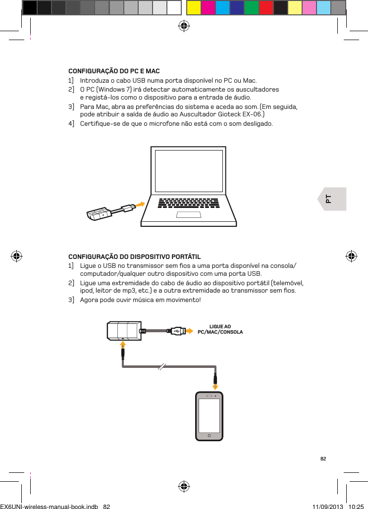 PTLIGUE AO PC/MAC/CONSOLA82CONFIGURAÇÃO DO PC E MAC1]  Introduza o cabo USB numa porta disponível no PC ou Mac.2]  O PC (Windows 7) irá detectar automaticamente os auscultadores e registá-los como o dispositivo para a entrada de áudio.3]  Para Mac, abra as preferências do sistema e aceda ao som. (Em seguida, pode atribuir a saída de áudio ao Auscultador Gioteck EX-06.)4]  Certiﬁque-se de que o microfone não está com o som desligado.CONFIGURAÇÃO DO DISPOSITIVO PORTÁTIL1]  Ligue o USB no transmissor sem ﬁos a uma porta disponível na consola/computador/qualquer outro dispositivo com uma porta USB.2]  Ligue uma extremidade do cabo de áudio ao dispositivo portátil (telemóvel, ipod, leitor de mp3, etc.) e a outra extremidade ao transmissor sem ﬁos.3]  Agora pode ouvir música em movimento!EX6UNI-wireless-manual-book.indb   82 11/09/2013   10:25