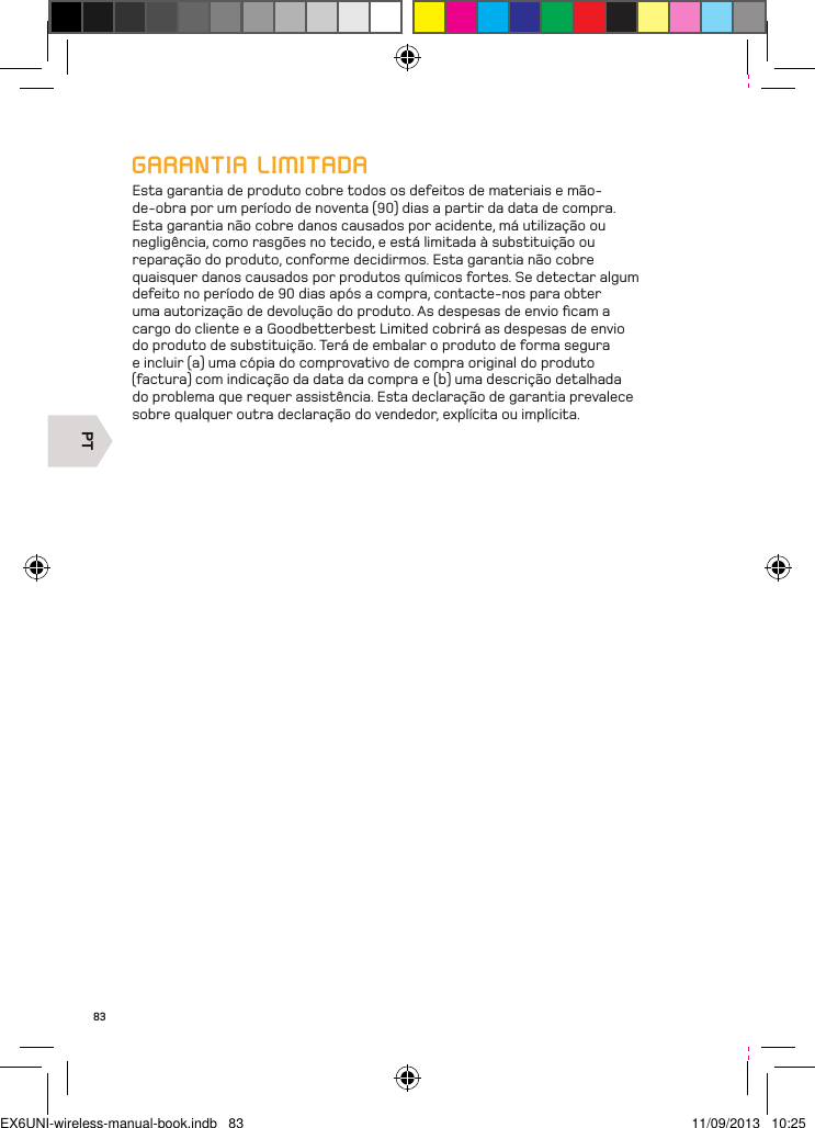 PT83GARANTIA LIMITADAEsta garantia de produto cobre todos os defeitos de materiais e mão-de-obra por um período de noventa (90) dias a partir da data de compra. Esta garantia não cobre danos causados por acidente, má utilização ou negligência, como rasgões no tecido, e está limitada à substituição ou reparação do produto, conforme decidirmos. Esta garantia não cobre quaisquer danos causados por produtos químicos fortes. Se detectar algum defeito no período de 90 dias após a compra, contacte-nos para obter uma autorização de devolução do produto. As despesas de envio ﬁcam a cargo do cliente e a Goodbetterbest Limited cobrirá as despesas de envio do produto de substituição. Terá de embalar o produto de forma segura e incluir (a) uma cópia do comprovativo de compra original do produto (factura) com indicação da data da compra e (b) uma descrição detalhada do problema que requer assistência. Esta declaração de garantia prevalece sobre qualquer outra declaração do vendedor, explícita ou implícita.EX6UNI-wireless-manual-book.indb   83 11/09/2013   10:25