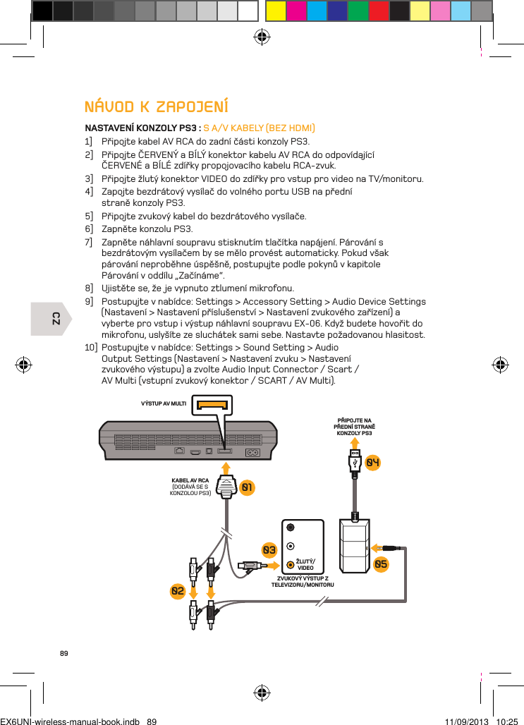 CZVÝSTUP AV MULTIKABEL AV RCA(DODÁVÁ SE S KONZOLOU PS3)ŽLUTÝ/VIDEOPŘIPOJTE NA PŘEDNÍ STRANĚ KONZOLY PS3ZVUKOVÝ VÝSTUP Z TELEVIZORU/MONITORU030201040589NÁVOD K ZAPOJENÍNASTAVENÍ KONZOLY PS3 : S A/V KABELY (BEZ HDMI)1]  Připojte kabel AV RCA do zadní části konzoly PS3.2]  Připojte ČERVENÝ a BÍLÝ konektor kabelu AV RCA do odpovídající ČERVENÉ a BÍLÉ zdířky propojovacího kabelu RCA-zvuk.3]  Připojte žlutý konektor VIDEO do zdířky pro vstup pro video na TV/monitoru.4]  Zapojte bezdrátový vysílač do volného portu USB na přední  straně konzoly PS3.5]  Připojte zvukový kabel do bezdrátového vysílače.6]  Zapněte konzolu PS3.7]  Zapněte náhlavní soupravu stisknutím tlačítka napájení. Párování s  bezdrátovým vysílačem by se mělo provést automaticky. Pokud však  párování neproběhne úspěšně, postupujte podle pokynů v kapitole  Párování v oddílu „Začínáme“.8]  Ujistěte se, že je vypnuto ztlumení mikrofonu.9]  Postupujte v nabídce: Settings &gt; Accessory Setting &gt; Audio Device Settings (Nastavení &gt; Nastavení příslušenství &gt; Nastavení zvukového zařízení) a vyberte pro vstup i výstup náhlavní soupravu EX-06. Když budete hovořit do mikrofonu, uslyšíte ze sluchátek sami sebe. Nastavte požadovanou hlasitost.10]  Postupujte v nabídce: Settings &gt; Sound Setting &gt; Audio Output Settings (Nastavení &gt; Nastavení zvuku &gt; Nastavení zvukového výstupu) a zvolte Audio Input Connector / Scart / AV Multi (vstupní zvukový konektor / SCART / AV Multi).EX6UNI-wireless-manual-book.indb   89 11/09/2013   10:25